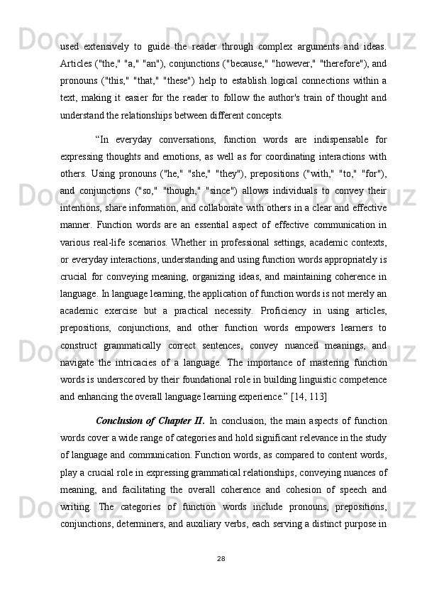 used   extensively   to   guide   the   reader   through   complex   arguments   and   ideas.
Articles ("the," "a," "an"), conjunctions ("because," "however," "therefore"), and
pronouns   ("this,"   "that,"   "these")   help   to   establish   logical   connections   within   a
text,   making   it   easier   for   the   reader   to   follow   the   author's   train   of   thought   and
understand the relationships between different concepts.
“In   everyday   conversations,   function   words   are   indispensable   for
expressing   thoughts   and   emotions,   as   well   as   for   coordinating   interactions   with
others.   Using   pronouns   ("he,"   "she,"   "they"),   prepositions   ("with,"   "to,"   "for"),
and   conjunctions   ("so,"   "though,"   "since")   allows   individuals   to   convey   their
intentions, share information, and collaborate with others in a clear and effective
manner.   Function   words   are   an   essential   aspect   of   effective   communication   in
various   real-life   scenarios.   Whether   in   professional   settings,   academic   contexts,
or everyday interactions, understanding and using function words appropriately is
crucial   for   conveying   meaning,   organizing   ideas,   and   maintaining   coherence   in
language. In language learning, the application of function words is not merely an
academic   exercise   but   a   practical   necessity.   Proficiency   in   using   articles,
prepositions,   conjunctions,   and   other   function   words   empowers   learners   to
construct   grammatically   correct   sentences,   convey   nuanced   meanings,   and
navigate   the   intricacies   of   a   language.   The   importance   of   mastering   function
words is underscored by their foundational role in building linguistic competence
and enhancing the overall language learning experience.”  [14, 113]
Conclusion   of   Chapter   II.   In   conclusion,   the   main   aspects   of   function
words cover a wide range of categories and hold significant relevance in the study
of language and communication. Function words, as compared to content words,
play a crucial role in expressing grammatical relationships, conveying nuances of
meaning,   and   facilitating   the   overall   coherence   and   cohesion   of   speech   and
writing.   The   categories   of   function   words   include   pronouns,   prepositions,
conjunctions, determiners, and auxiliary verbs, each serving a distinct purpose in
28 