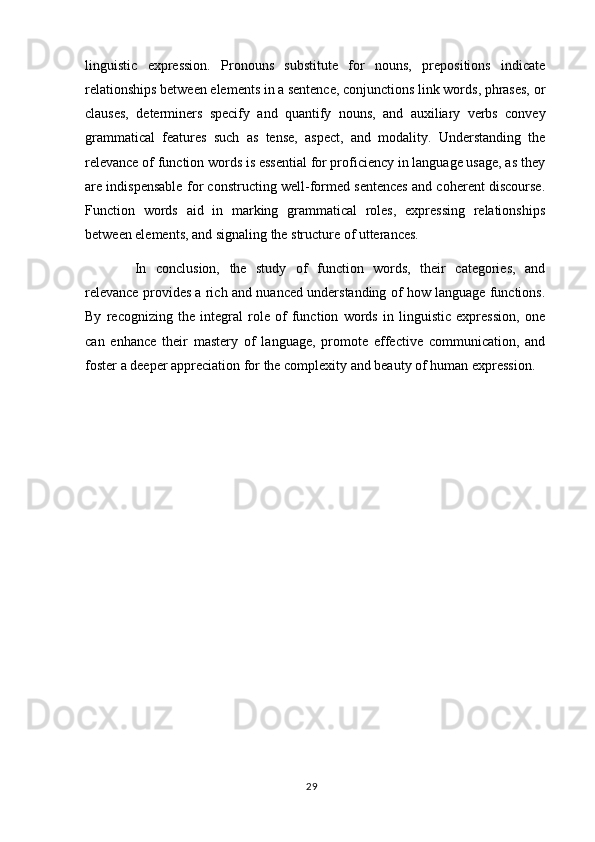 linguistic   expression.   Pronouns   substitute   for   nouns,   prepositions   indicate
relationships between elements in a sentence, conjunctions link words, phrases, or
clauses,   determiners   specify   and   quantify   nouns,   and   auxiliary   verbs   convey
grammatical   features   such   as   tense,   aspect,   and   modality.   Understanding   the
relevance of function words is essential for proficiency in language usage, as they
are indispensable for constructing well-formed sentences and coherent discourse.
Function   words   aid   in   marking   grammatical   roles,   expressing   relationships
between elements, and signaling the structure of utterances. 
In   conclusion,   the   study   of   function   words,   their   categories,   and
relevance provides a rich and nuanced understanding of how language functions.
By   recognizing   the   integral   role   of   function   words   in   linguistic   expression,   one
can   enhance   their   mastery   of   language,   promote   effective   communication,   and
foster a deeper appreciation for the complexity and beauty of human expression.
29 