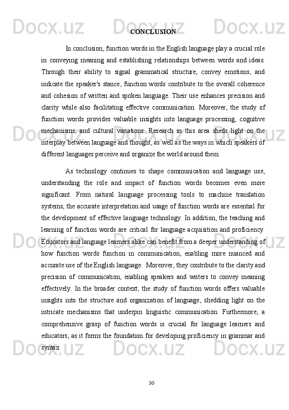 CONCLUSION
In conclusion, function words in the English language play a crucial role
in   conveying   meaning   and   establishing   relationships   between   words   and   ideas.
Through   their   ability   to   signal   grammatical   structure,   convey   emotions,   and
indicate the speaker's  stance, function words contribute to the overall  coherence
and cohesion  of  written and spoken language. Their use enhances  precision and
clarity   while   also   facilitating   effective   communication.   Moreover,   the   study   of
function   words   provides   valuable   insights   into   language   processing,   cognitive
mechanisms,   and   cultural   variations.   Research   in   this   area   sheds   light   on   the
interplay between language and thought, as well as the ways in which speakers of
different languages perceive and organize the world around them.
As   technology   continues   to   shape   communication   and   language   use,
understanding   the   role   and   impact   of   function   words   becomes   even   more
significant.   From   natural   language   processing   tools   to   machine   translation
systems, the accurate interpretation and usage of function words are essential for
the development  of effective language technology. In addition, the teaching and
learning  of   function  words   are  critical   for   language   acquisition   and   proficiency.
Educators and language learners alike can benefit from a deeper understanding of
how   function   words   function   in   communication,   enabling   more   nuanced   and
accurate use of the English language.   Moreover, they contribute to the clarity and
precision   of   communication,   enabling   speakers   and   writers   to   convey   meaning
effectively.   In   the   broader   context,   the   study   of   function   words   offers   valuable
insights   into   the   structure   and   organization   of   language,   shedding   light   on   the
intricate   mechanisms   that   underpin   linguistic   communication.   Furthermore,   a
comprehensive   grasp   of   function   words   is   crucial   for   language   learners   and
educators, as it forms the foundation for developing proficiency in grammar and
syntax.
30 