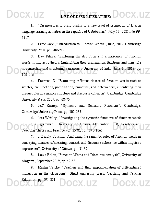 LIST OF USED LITERATURE:
1. “On  measures  to bring quality  to a  new  level  of  promotion of  foreign
language learning activities in the republic of Uzbekistan.”, May 19, 2021, No PP-
5117.
2. Eriuc Carel, “Introduction to Function Words”, June, 2012, Cambridge
University Press, pp. 209-212. 
3. Dav   Pilkey,   “Exploring   the   definition   and   significance   of   function
words in linguistic theory, highlighting their grammatical functions and their role
in  connecting   and   structuring   sentences”,   University   of   India,   June   21,   2018,  pp.
106-116.
4. Freeman,   D.   “Examining   different   classes   of   function   words   such   as
articles,   conjunctions,   prepositions,   pronouns,   and   determiners,   elucidating   their
unique roles in sentence structure and discourse cohesion”, Cambridge: Cambridge
University Press, 2009, pp. 68-75.
5. Jeff   Kinney,   “Syntactic   and   Semantic   Functions”,   Cambridge:
Cambridge University Press, pp. 209-235.
6. Jess   Whitley,   “Investigating   the   syntactic   functions   of   function   words
in   English   grammar”,   University   of   Ottawa,   November   2019,   Teachers   and
Teaching Theory and Practice ,  vol.   25(8), pp. 1043-1061.
7. J. Bradly Cousins, “Analyzing the semantic roles of function words in
conveying nuances of meaning, context, and discourse coherence within linguistic
expressions”, University of Ottawa, pp. 31-39.
8. Louis Ehlert, “Function Words and Discourse Analysis”, University of
Alagama, September 2019, pp. 42-53.
9. Martin   Valcke,   “ Teachers   and   their   implementation   of   differentiated
instruction   in   the   classroom”,   Ghent   university   press,   Teaching   and   Teacher
Education , pp. 291-301.
32 