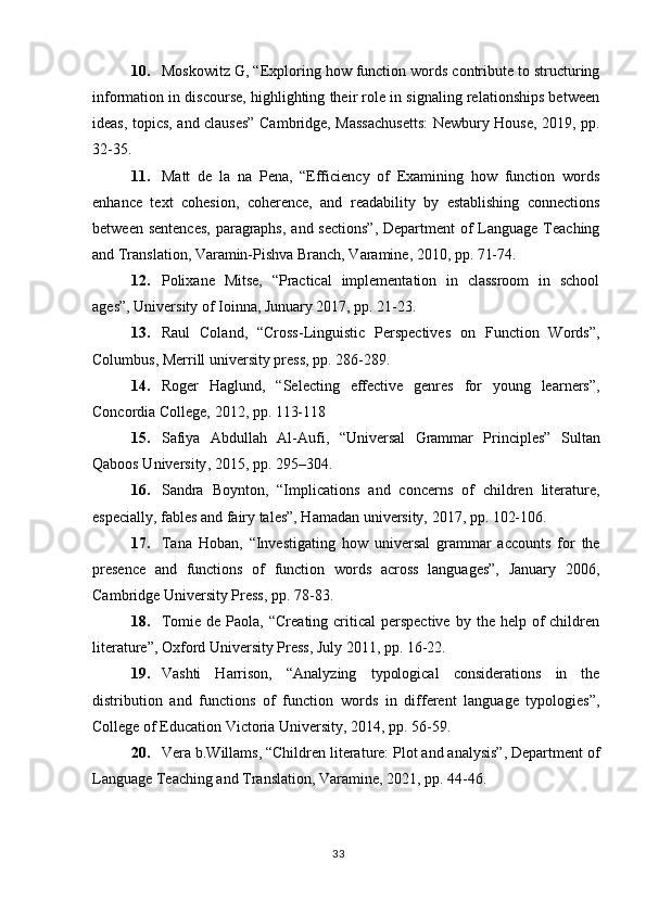 10. Moskowitz G, “Exploring how function words contribute to structuring
information in discourse, highlighting their role in signaling relationships between
ideas, topics, and clauses” Cambridge, Massachusetts:  Newbury House, 2019, pp.
32-35. 
11. Matt   de   la   na   Pena,   “Efficiency   of   Examining   how   function   words
enhance   text   cohesion,   coherence,   and   readability   by   establishing   connections
between sentences,  paragraphs,  and sections”,  Department of  Language Teaching
and Translation, Varamin-Pishva Branch, Varamine, 2010, pp. 71-74.
12. Polixane   Mitse,   “Practical   implementation   in   classroom   in   school
ages”, University of Ioinna, Junuary 2017, pp. 21-23.
13. Raul   Coland,   “Cross-Linguistic   Perspectives   on   Function   Words”,
Columbus, Merrill university press, pp. 286-289.
14. Roger   Haglund,   “Selecting   effective   genres   for   young   learners”,
Concordia College, 2012, pp. 113-118
15. Safiya   Abdullah   Al-Aufi ,   “Universal   Grammar   Principles”   Sultan
Qaboos University , 2015, pp. 295–304.
16. Sandra   Boynton,   “Implications   and   concerns   of   children   literature,
especially, fables and fairy tales”, Hamadan university, 2017, pp. 102-106.
17. Tana   Hoban,   “Investigating   how   universal   grammar   accounts   for   the
presence   and   functions   of   function   words   across   languages”,   January   2006,
Cambridge University Press, pp. 78-83.
18. Tomie  de Paola,  “Creating  critical  perspective  by  the help  of   children
literature”, Oxford University Press, July 2011, pp. 16-22.
19. Vashti   Harrison,   “Analyzing   typological   considerations   in   the
distribution   and   functions   of   function   words   in   different   language   typologies”,
College of Education Victoria University, 2014, pp. 56-59.
20. Vera b.Willams, “Children literature: Plot and analysis”, Department of
Language Teaching and Translation, Varamine, 2021, pp. 44-46.
33 