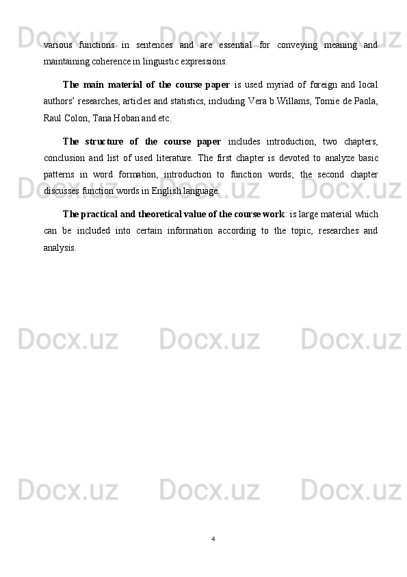 various   functions   in   sentences   and   are   essential   for   conveying   meaning   and
maintaining coherence in linguistic expressions.
The   main   material   of   the   course   paper   is   used   myriad   of   foreign   and   local
authors’ researches, articles and statistics, including   Vera b.Willams, Tomie de Paola,
Raul Colon, Tana Hoban and etc .
The   structure   of   the   course   paper   includes   introduction,   two   chapters,
conclusion   and   list   of   used   literature.   The   first   chapter   is   devoted   to   analyze   basic
patterns   in   word   formation,   introduction   to   function   words ;   the   second   chapter
discusses  function words in English language.
The practical and theoretical value of the course work : is large material which
can   be   included   into   certain   information   according   to   the   topic,   researches   and
analysis.
4 