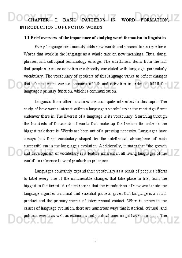 CHAPTER   I.   BASIC   PATTERNS   IN   WORD   FORMATION,
INTRODUCTION TO FUNCTION WORDS
1.1  Brief overview of the importance of studying word formation in linguistics
Every language continuously adds  new words and phrases  to its repertoire.
Words that  work in the language as a whole take on new meanings. Thus, slang,
phrases,   and   colloquial   terminology   emerge.   The   enrichment   stems   from   the   fact
that   people's   creative   activities   are   directly   correlated   with   language,   particularly
vocabulary. The vocabulary of speakers of this language varies to reflect changes
that   take   place   in   various   domains   of   life   and   activities   in   order   to   fulfill   the
language's primary function, which is communication.
Linguists   from   other   countries   are   also   quite   interested   in   this   topic.   The
study of how words interact within a language's vocabulary is the most significant
endeavor there is. The Everest of a language is its vocabulary. Searching through
the   hundreds   of   thousands   of   words   that   make   up   the   lexicon   for   order   is   the
biggest task there is. Words are born out of a pressing necessity. Languages have
always   had   their   vocabulary   shaped   by   the   intellectual   atmosphere   of   each
successful  era in the language's  evolution. Additionally, it  states  that "the growth
and development of vocabulary is a feature inherent in all living languages of the
world" in reference to word production processes. 
Languages constantly expand their vocabulary as a result of people's efforts
to   label   every   one   of   the   innumerable   changes   that   take   place   in   life,   from   the
biggest to the tiniest. A related idea is that the introduction of new words into the
language signifies  a normal  and  essential  process,  given that  language is  a social
product   and   the   primary   means   of   interpersonal   contact.   When   it   comes   to   the
causes of language evolution, there are numerous ways that historical, cultural, and
political events as well as economic and political ones might have an impact. The
5 