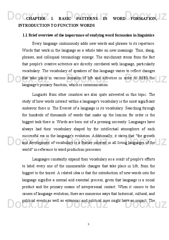 CHAPTER   I.   BASIC   PATTERNS   IN   WORD   FORMATION,
INTRODUCTION TO FUNCTION WORDS
1.1  Brief overview of the importance of studying word formation in linguistics
Every language continuously adds  new words and phrases  to its repertoire.
Words that  work in the language as a whole take on new meanings. Thus, slang,
phrases,   and   colloquial   terminology   emerge.   The   enrichment   stems   from   the   fact
that   people's   creative   activities   are   directly   correlated   with   language,   particularly
vocabulary. The vocabulary of speakers of this language varies to reflect changes
that   take   place   in   various   domains   of   life   and   activities   in   order   to   fulfill   the
language's primary function, which is communication.
Linguists   from   other   countries   are   also   quite   interested   in   this   topic.   The
study of how words interact within a language's vocabulary is the most significant
endeavor there is. The Everest of a language is its vocabulary. Searching through
the   hundreds   of   thousands   of   words   that   make   up   the   lexicon   for   order   is   the
biggest task there is. Words are born out of a pressing necessity. Languages have
always   had   their   vocabulary   shaped   by   the   intellectual   atmosphere   of   each
successful  era in the language's  evolution. Additionally, it  states  that "the growth
and development of vocabulary is a feature inherent in all living languages of the
world" in reference to word production processes. 
Languages constantly expand their vocabulary as a result of people's efforts
to   label   every   one   of   the   innumerable   changes   that   take   place   in   life,   from   the
biggest to the tiniest. A related idea is that the introduction of new words into the
language signifies  a normal  and  essential  process,  given that  language is  a social
product   and   the   primary   means   of   interpersonal   contact.   When   it   comes   to   the
causes of language evolution, there are numerous ways that historical, cultural, and
political events as well as economic and political ones might have an impact. The
5
