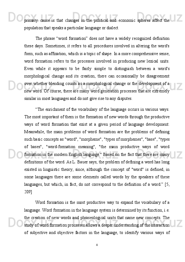 primary   cause   is   that   changes   in   the   political   and   economic   spheres   affect   the
population that speaks a particular language or dialect.
The phrase “word formation” does not have a widely recognized definition
these   days.   Sometimes,   it   refers   to   all   procedures   involved   in   altering   the   word's
form, such as affixation, which is a topic of   shape. In a more comprehensive sense,
word   formation   refers   to   the   processes   involved   in   producing   new   lexical   units.
Even   while   it   appears   to   be   fairly   simple   to   distinguish   between   a   word's
morphological   change   and   its   creation,   there   can   occasionally   be   disagreement
over whether blending counts as a morphological change or the development of a
new word. Of course, there are many word generation processes that are extremely
similar in most languages and do not give rise to any disputes.
“The enrichment of the vocabulary of the language occurs in various ways.
The most important of them is the formation of new words through the productive
ways   of   word   formation   that   exist   at   a   given   period   of   language   development.
Meanwhile,   the   main   problems   of   word   formation   are   the   problems   of   defining
such basic concepts as "word", "morpheme", "types of morphemes", "base", "types
of   bases",   "word-formation   meaning",   "the   main   productive   ways   of   word
formation in the modern English language." Based on the fact that there are many
definitions of the word. As L. Bauer says, the problem of defining a word has long
existed   in   linguistic   theory,   since,   although   the   concept   of   "word"   is   defined,   in
some   languages   there   are   some   elements   called   words   by   the   speakers   of   these
languages,  but   which, in  fact,  do  not   correspond  to  the definition of  a  word.” [5,
209]
Word formation  is  the  most   productive way  to expand  the  vocabulary of  a
language. Word formation in the language system is determined by its function, i.e.
the creation of  new words and phraseological  units that name new concepts. The
study of word formation processes allows a deeper understanding of the interaction
of   subjective   and   objective   factors   in   the   language,   to   identify   various   ways   of
6 