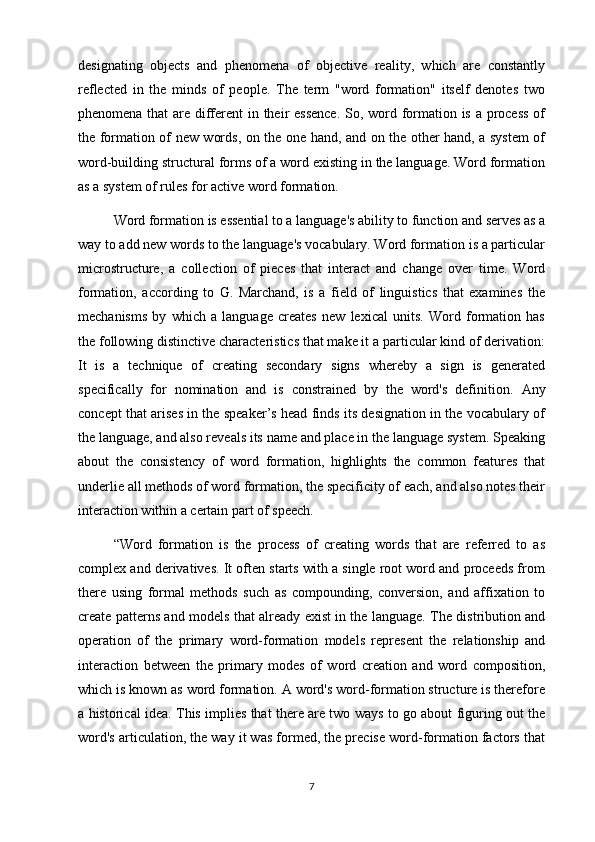 designating   objects   and   phenomena   of   objective   reality,   which   are   constantly
reflected   in   the   minds   of   people.   The   term   "word   formation"   itself   denotes   two
phenomena that  are different  in their essence.  So, word formation is a process  of
the formation of new words, on the one hand, and on the other hand, a system of
word-building structural forms of a word existing in the language. Word formation
as a system of rules for active word formation. 
Word formation is essential to a language's ability to function and serves as a
way to add new words to the language's vocabulary. Word formation is a particular
microstructure,   a   collection   of   pieces   that   interact   and   change   over   time.   Word
formation,   according   to   G.   Marchand,   is   a   field   of   linguistics   that   examines   the
mechanisms   by   which   a   language   creates   new   lexical   units.   Word   formation   has
the following distinctive characteristics that make it a particular kind of derivation:
It   is   a   technique   of   creating   secondary   signs   whereby   a   sign   is   generated
specifically   for   nomination   and   is   constrained   by   the   word's   definition.   Any
concept that arises in the speaker’s head finds its designation in the vocabulary of
the language, and also reveals its name and place in the language system. Speaking
about   the   consistency   of   word   formation,   highlights   the   common   features   that
underlie all methods of word formation, the specificity of each, and also notes their
interaction within a certain part of speech. 
“Word   formation   is   the   process   of   creating   words   that   are   referred   to   as
complex and derivatives. It often starts with a single root word and proceeds from
there   using   formal   methods   such   as   compounding,   conversion,   and   affixation   to
create patterns and models that already exist in the language. The distribution and
operation   of   the   primary   word-formation   models   represent   the   relationship   and
interaction   between   the   primary   modes   of   word   creation   and   word   composition,
which is known as word formation. A word's word-formation structure is therefore
a historical idea. This implies that there are two ways to go about figuring out the
word's articulation, the way it was formed, the precise word-formation factors that
7