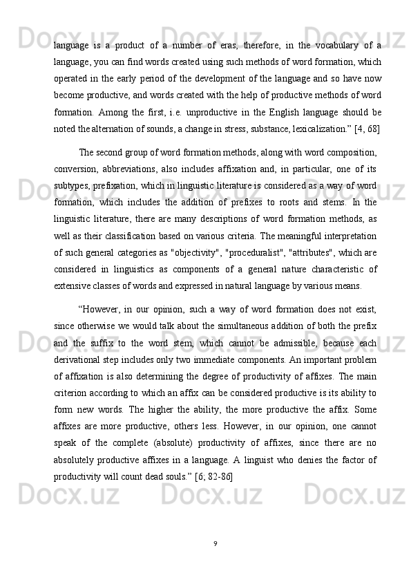 language   is   a   product   of   a   number   of   eras,   therefore,   in   the   vocabulary   of   a
language, you can find words created using such methods of word formation, which
operated   in   the   early   period   of   the   development   of   the   language   and   so   have   now
become productive, and words created with the help of productive methods of word
formation.   Among   the   first,   i.e.   unproductive   in   the   English   language   should   be
noted the alternation of sounds, a change in stress, substance, lexicalization.”  [4, 68]
The second group of word formation methods, along with word composition,
conversion,   abbreviations,   also   includes   affixation   and,   in   particular,   one   of   its
subtypes, prefixation, which in linguistic literature is considered as a way of word
formation,   which   includes   the   addition   of   prefixes   to   roots   and   stems.   In   the
linguistic   literature,   there   are   many   descriptions   of   word   formation   methods,   as
well as their classification based on various criteria. The meaningful interpretation
of such general categories as "objectivity", "proceduralist", "attributes", which are
considered   in   linguistics   as   components   of   a   general   nature   characteristic   of
extensive classes of words and expressed in natural language by various means. 
“However,   in   our   opinion,   such   a   way   of   word   formation   does   not   exist,
since otherwise we would talk about the simultaneous addition of both the prefix
and   the   suffix   to   the   word   stem,   which   cannot   be   admissible,   because   each
derivational step includes only two immediate components. An important problem
of   affixation   is   also   determining   the   degree   of   productivity   of   affixes.   The   main
criterion according to which an affix can be considered productive is its ability to
form   new   words.   The   higher   the   ability,   the   more   productive   the   affix.   Some
affixes   are   more   productive,   others   less.   However,   in   our   opinion,   one   cannot
speak   of   the   complete   (absolute)   productivity   of   affixes,   since   there   are   no
absolutely   productive   affixes   in   a   language.   A   linguist   who   denies   the   factor   of
productivity will count dead souls.”  [6; 82-86]
9 
