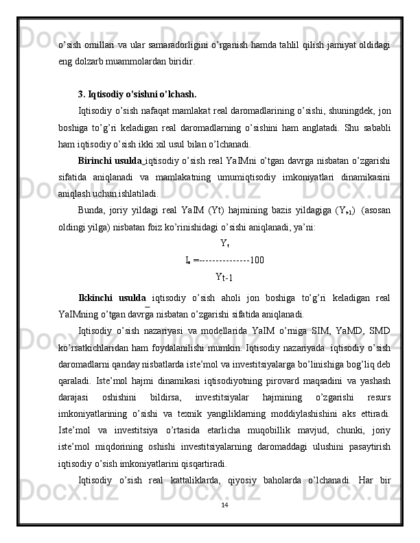 o’sish omillari va ular samaradorligini o’rganish hamda tahlil   qilish jamiyat oldidagi
eng   dolzarb muammolardan   biridir.
3. Iqtisodiy o’sishni o’lchash.
Iqtisodiy o’sish nafaqat mamlakat real daromadlarining o’sishi, shuningdek,   jon
boshiga   to’g’ri   keladigan   real   daromadlarning   o’sishini   ham   anglatadi.   Shu   sababli
ham   iqtisodiy   o’sish   ikki   xil   usul   bilan   o’lchanadi.
Birinchi   usulda      iqtisodiy   o’sish   real   YaIMni   o’tgan   davrga   nisbatan   o’zgarishi
sifatida   aniqlanadi   va   mamlakatning   umumiqtisodiy   imkoniyatlari   dinamikasini
aniqlash   uchun   ishlatiladi.
Bunda,   joriy   yildagi   real   YaIM   (Yt)   hajmining   bazis   yildagiga   (Y
t-1 )   (asosan
oldingi yilga)   nisbatan   foiz   ko’rinishidagi   o’sishi aniqlanadi,   ya’ni:
Y
t
I
o  = --------------- 100
Y
t-1
Ikkinchi   usulda   iqtisodiy   o’sish   aholi   jon   boshiga   to’g’ri   keladigan   real
YaIMning o’tgan davrga   nisbatan   o’zgarishi   sifatida   aniqlanadi.
Iqtisodiy   o’sish   nazariyasi   va   modellarida   YaIM   o’rniga   SIM,   YaMD,   SMD
ko’rsatkichlaridan   ham   foydalanilishi   mumkin.   Iqtisodiy   nazariyada   iqtisodiy   o’sish
daromadlarni qanday nisbatlarda iste’mol va investitsiyalarga bo’linishiga   bog’liq deb
qaraladi.   Iste’mol   hajmi   dinamikasi   iqtisodiyotning   pirovard   maqsadini   va   yashash
darajasi   oshishini   bildirsa,   investitsiyalar   hajmining   o’zgarishi   resurs
imkoniyatlarining   o’sishi   va   texnik   yangiliklarning   moddiylashishini   aks   ettiradi.
Iste’mol   va   investitsiya   o’rtasida   etarlicha   muqobillik   mavjud,   chunki,   joriy
iste’mol   miqdorining   oshishi   investitsiyalarning   daromaddagi   ulushini   pasaytirish
iqtisodiy   o’sish   imkoniyatlarini qisqartiradi.
Iqtisodiy   o’sish   real   kattaliklarda,   qiyosiy   baholarda   o’lchanadi.   Har   bir
14 