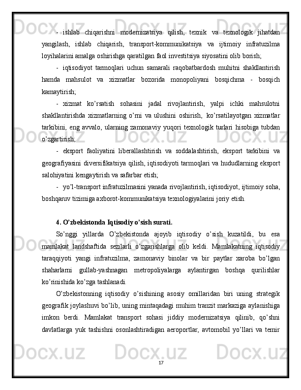 -   ishlab   chiqarishni   modernizatsiya   qilish,   texnik   va   texnologik   jihatdan
yangilash,   ishlab   chiqarish,   transport-kommunikatsiya   va   ijtimoiy   infratuzilma
loyihalarini   amalga   oshirishga   qaratilgan   faol   investitsiya   siyosatini   olib   borish;
- iqtisodiyot   tarmoqlari   uchun   samarali   raqobatbardosh   muhitni   shakllantirish
hamda   mahsulot   va   xizmatlar   bozorida   monopoliyani   bosqichma   -   bosqich
kamaytirish;
- xizmat   ko’rsatish   sohasini   jadal   rivojlantirish,   yalpi   ichki   mahsulotni
shakllantirishda   xizmatlarning   o’rni   va   ulushini   oshirish,   ko’rsatilayotgan   xizmatlar
tarkibini,   eng   avvalo,   ularning   zamonaviy   yuqori   texnologik   turlari   hisobiga   tubdan
o’zgartirish;
- eksport   faoliyatini   liberallashtirish   va   soddalashtirish,   eksport   tarkibini   va
geografiyasini   diversifikatsiya   qilish,   iqtisodiyoti   tarmoqlari   va   hududlarning   eksport
salohiyatini   kengaytirish va   safarbar etish;
- yo’l-transport infratuzilmasini yanada rivojlantirish, iqtisodiyot, ijtimoiy   soha,
boshqaruv   tizimiga   axborot-kommunikatsiya   texnologiyalarini   joriy   etish.
4. O’zbekistonda Iqtisodiy o’sish surati.
So’nggi   yillarda   O’zbekistonda   ajoyib   iqtisodiy   o’sish   kuzatildi,   bu   esa
mamlakat   landshaftida   sezilarli   o’zgarishlarga   olib   keldi.   Mamlakatning   iqtisodiy
taraqqiyoti   yangi   infratuzilma,   zamonaviy   binolar   va   bir   paytlar   xaroba   bo’lgan
shaharlarni   gullab-yashnagan   metropoliyalarga   aylantirgan   boshqa   qurilishlar
ko’rinishida ko’zga tashlanadi.
O’zbekistonning   iqtisodiy   o’sishining   asosiy   omillaridan   biri   uning   strategik
geografik joylashuvi bo’lib, uning mintaqadagi muhim tranzit markaziga aylanishiga
imkon   berdi.   Mamlakat   transport   sohasi   jiddiy   modernizatsiya   qilinib,   qo’shni
davlatlarga   yuk   tashishni   osonlashtiradigan   aeroportlar,   avtomobil   yo’llari   va   temir
17 