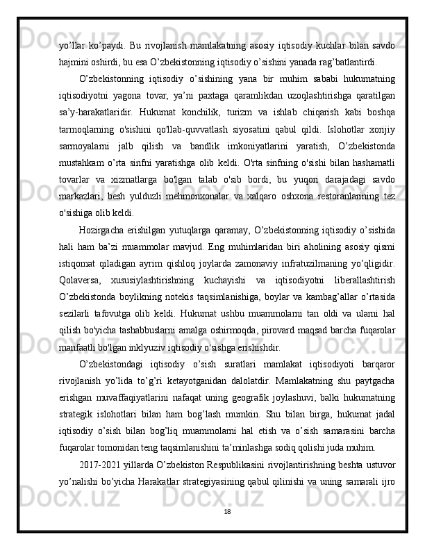 yo’llar   ko’paydi.   Bu   rivojlanish   mamlakatning   asosiy   iqtisodiy   kuchlar   bilan   savdo
hajmini oshirdi, bu esa O’zbekistonning iqtisodiy o’sishini yanada rag’batlantirdi.
O’zbekistonning   iqtisodiy   o’sishining   yana   bir   muhim   sababi   hukumatning
iqtisodiyotni   yagona   tovar,   ya’ni   paxtaga   qaramlikdan   uzoqlashtirishga   qaratilgan
sa’y-harakatlaridir.   Hukumat   konchilik,   turizm   va   ishlab   chiqarish   kabi   boshqa
tarmoqlarning   o'sishini   qo'llab-quvvatlash   siyosatini   qabul   qildi.   Islohotlar   xorijiy
sarmoyalarni   jalb   qilish   va   bandlik   imkoniyatlarini   yaratish,   O’zbekistonda
mustahkam   o’rta   sinfni   yaratishga   olib   keldi.   O'rta   sinfning   o'sishi   bilan   hashamatli
tovarlar   va   xizmatlarga   bo'lgan   talab   o'sib   bordi,   bu   yuqori   darajadagi   savdo
markazlari,   besh   yulduzli   mehmonxonalar   va   xalqaro   oshxona   restoranlarining   tez
o'sishiga olib keldi.
Hozirgacha   erishilgan   yutuqlarga   qaramay,   O’zbekistonning   iqtisodiy   o’sishida
hali   ham   ba’zi   muammolar   mavjud.   Eng   muhimlaridan   biri   aholining   asosiy   qismi
istiqomat   qiladigan   ayrim   qishloq   joylarda   zamonaviy   infratuzilmaning   yo’qligidir.
Qolaversa,   xususiylashtirishning   kuchayishi   va   iqtisodiyotni   liberallashtirish
O’zbekistonda   boylikning   notekis   taqsimlanishiga,   boylar   va   kambag’allar   o’rtasida
sezilarli   tafovutga   olib   keldi.   Hukumat   ushbu   muammolarni   tan   oldi   va   ularni   hal
qilish bo'yicha tashabbuslarni amalga oshirmoqda, pirovard maqsad barcha fuqarolar
manfaatli bo'lgan inklyuziv iqtisodiy o'sishga erishishdir.
O’zbekistondagi   iqtisodiy   o’sish   suratlari   mamlakat   iqtisodiyoti   barqaror
rivojlanish   yo’lida   to’g’ri   ketayotganidan   dalolatdir.   Mamlakatning   shu   paytgacha
erishgan   muvaffaqiyatlarini   nafaqat   uning   geografik   joylashuvi,   balki   hukumatning
strategik   islohotlari   bilan   ham   bog’lash   mumkin.   Shu   bilan   birga,   hukumat   jadal
iqtisodiy   o’sish   bilan   bog’liq   muammolarni   hal   etish   va   o’sish   samarasini   barcha
fuqarolar tomonidan teng taqsimlanishini ta’minlashga sodiq qolishi juda muhim.
2017-2021 yillarda O’zbekiston Respublikasini rivojlantirishning beshta   ustuvor
yo’nalishi  bo’yicha Harakatlar strategiyasining qabul qilinishi va uning   samarali ijro
18