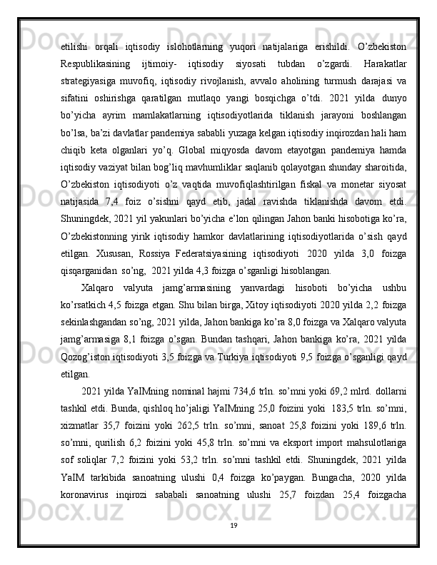 etilishi   orqali   iqtisodiy   islohotlarning   yuqori   natijalariga   erishildi.   O’zbekiston
Respublikasining   ijtimoiy-   iqtisodiy   siyosati   tubdan   o’zgardi.   Harakatlar
strategiyasiga   muvofiq,   iqtisodiy   rivojlanish,   avvalo   aholining   turmush   darajasi   va
sifatini   oshirishga   qaratilgan   mutlaqo   yangi   bosqichga   o’tdi.   2021   yilda   dunyo
bo’yicha   ayrim   mamlakatlarning   iqtisodiyotlarida   tiklanish   jarayoni   boshlangan
bo’lsa,   ba’zi   davlatlar   pandemiya   sababli   yuzaga   kelgan   iqtisodiy   inqirozdan hali ham
chiqib   keta   olganlari   yo’q.   Global   miqyosda   davom   etayotgan   pandemiya   hamda
iqtisodiy   vaziyat   bilan   bog’liq   mavhumliklar   saqlanib   qolayotgan   shunday   sharoitida,
O’zbekiston   iqtisodiyoti   o’z   vaqtida   muvofiqlashtirilgan   fiskal   va   monetar   siyosat
natijasida   7,4   foiz   o’sishni   qayd   etib,   jadal   ravishda   tiklanishda   davom   etdi.
Shuningdek, 2021 yil yakunlari bo’yicha   e’lon   qilingan   Jahon   banki   hisobotiga   ko’ra,
O’zbekistonning   yirik   iqtisodiy   hamkor   davlatlarining   iqtisodiyotlarida   o’sish   qayd
etilgan.   Xususan,   Rossiya   Federatsiyasining   iqtisodiyoti   2020   yilda   3,0   foizga
qisqarganidan   so’ng,   2021   yilda   4,3   foizga o’sganligi   hisoblangan.
Xalqaro   valyuta   jamg’armasining   yanvardagi   hisoboti   bo’yicha   ushbu
ko’rsatkich 4,5 foizga etgan. Shu bilan birga, Xitoy iqtisodiyoti 2020 yilda 2,2   foizga
sekinlashgandan   so’ng,   2021   yilda,   Jahon   bankiga   ko’ra   8,0   foizga   va   Xalqaro valyuta
jamg’armasiga   8,1   foizga   o’sgan.   Bundan   tashqari,   Jahon   bankiga   ko’ra,   2021  yilda
Qozog’iston iqtisodiyoti 3,5 foizga va Turkiya iqtisodiyoti 9,5   foizga   o’sganligi   qayd
etilgan.
2021 yilda YaIMning nominal hajmi 734,6 trln. so’mni yoki 69,2 mlrd.   dollarni
tashkil   etdi. Bunda, qishloq ho’jaligi   YaIMning 25,0   foizini   yoki   183,5   trln. so’mni,
xizmatlar   35,7   foizini   yoki   262,5   trln.   so’mni,   sanoat   25,8   foizini   yoki   189,6   trln.
so’mni,   qurilish   6,2   foizini   yoki   45,8   trln.   so’mni   va   eksport   import   mahsulotlariga
sof   soliqlar   7,2   foizini   yoki   53,2   trln.   so’mni   tashkil   etdi.   Shuningdek,   2021   yilda
YaIM   tarkibida   sanoatning   ulushi   0,4   foizga   ko’paygan.   Bungacha,   2020   yilda
koronavirus   inqirozi   sababali   sanoatning   ulushi   25,7   foizdan   25,4   foizgacha
19 