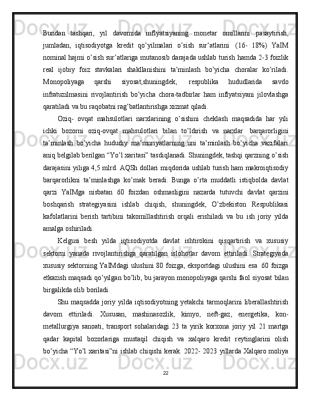 Bundan   tashqari,   yil   davomida   inflyatsiyaning   monetar   omillarini   pasaytirish,
jumladan,   iqtisodiyotga   kredit   qo’yilmalari   o’sish   sur’atlarini   (16-   18%)   YaIM
nominal hajmi o’sish sur’atlariga mutanosib darajada ushlab turish   hamda 2-3 foizlik
real   ijobiy   foiz   stavkalari   shakllanishini   ta’minlash   bo’yicha   choralar   ko’riladi.
Monopoliyaga   qarshi   siyosat,shuningdek,   respublika   hududlarida   savdo
infratuzilmasini   rivojlantirish   bo’yicha   chora-tadbirlar   ham   inflyatsiyani   jilovlashga
qaratiladi   va   bu   raqobatni   rag’batlantirishga   xizmat   qiladi.
Oziq-   ovqat   mahsulotlari   narxlarining   o’sishini   cheklash   maqsadida   har   yili
ichki   bozorni   oziq-ovqat   mahsulotlari   bilan   to’ldirish   va   narxlar   barqarorligini
ta’minlash   bo’yicha   hududiy   ma’muriyatlarning   uni   ta’minlash   bo’yicha   vazifalari
aniq belgilab berilgan “Yo’l xaritasi” tasdiqlanadi. Shuningdek, tashqi qarzning   o’sish
darajasini   yiliga   4,5   mlrd.   AQSh   dollari   miqdorida   ushlab   turish   ham   makroiqtisodiy
barqarorlikni   ta’minlashga   ko’mak   beradi.   Bunga   o’rta   muddatli   istiqbolda   davlat
qarzi   YaIMga   nisbatan   60   foizdan   oshmasligini   nazarda   tutuvchi   davlat   qarzini
boshqarish   strategiyasini   ishlab   chiqish,   shuningdek,   O’zbekiston   Respublikasi
kafolatlarini   berish   tartibini   takomillashtirish   orqali   erishiladi   va   bu   ish   joriy   yilda
amalga   oshiriladi.
Kelgusi   besh   yilda   iqtisodiyotda   davlat   ishtirokini   qisqartirish   va   xususiy
sektorni   yanada   rivojlantirishga   qaratilgan   islohotlar   davom   ettiriladi.   Strategiyada
xususiy   sektorning   YaIMdagi   ulushini   80   foizga,   eksportdagi   ulushini   esa   60   foizga
etkazish maqsadi qo’yilgan bo’lib, bu jarayon monopoliyaga qarshi faol   siyosat   bilan
birgalikda   olib   boriladi.
Shu   maqsadda   joriy   yilda   iqtisodiyotning   yetakchi   tarmoqlarini   liberallashtirish
davom   ettiriladi.   Xususan,   mashinasozlik,   kimyo,   neft-gaz,   energetika,   kon-
metallurgiya   sanoati,   transport   sohalaridagi   23   ta   yirik   korxona   joriy   yil   21   martga
qadar   kapital   bozorlariga   mustaqil   chiqish   va   xalqaro   kredit   reytinglarini   olish
bo’yicha “Yo’l xaritasi”ni ishlab chiqishi kerak. 2022- 2023   yillarda Xalqaro moliya
22 