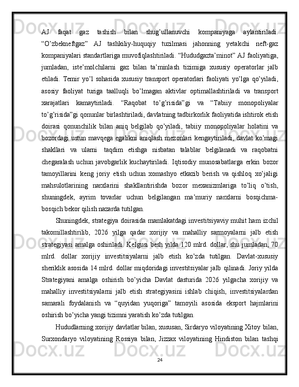 AJ   faqat   gaz   tashish   bilan   shug’ullanuvchi   kompaniyaga   aylantiriladi.
“O’zbekneftgaz”   AJ   tashkiliy-huquqiy   tuzilmasi   jahonning   yetakchi   neft-gaz
kompaniyalari standartlariga muvofiqlashtiriladi. “Hududgazta’minot” AJ   faoliyatiga,
jumladan,   iste’molchilarni   gaz   bilan   ta’minlash   tizimiga   xususiy   operatorlar   jalb
etiladi.   Temir   yo’l   sohasida   xususiy   transport   operatorlari   faoliyati   yo’lga   qo’yiladi,
asosiy   faoliyat   turiga   taalluqli   bo’lmagan   aktivlar   optimallashtiriladi   va   transport
xarajatlari   kamaytiriladi.   “Raqobat   to’g’risida”gi   va   “Tabiiy   monopoliyalar
to’g’risida”gi   qonunlar   birlashtiriladi,   davlatning   tadbirkorlik   faoliyatida   ishtirok   etish
doirasi   qonunchilik   bilan   aniq   belgilab   qo’yiladi,   tabiiy   monopoliyalar   holatini   va
bozordagi   ustun   mavqega   egalikni   aniqlash   mezonlari   kengaytiriladi,   davlat   ko’magi
shakllari   va   ularni   taqdim   etishga   nisbatan   talablar   belgilanadi   va   raqobatni
chegaralash   uchun   javobgarlik   kuchaytiriladi.   Iqtisodiy   munosabatlarga   erkin   bozor
tamoyillarini   keng   joriy   etish   uchun   xomashyo   etkazib   berish   va   qishloq   xo’jaligi
mahsulotlarining   narxlarini   shakllantirishda   bozor   mexanizmlariga   to’liq   o’tish,
shuningdek,   ayrim   tovarlar   uchun   belgilangan   ma’muriy   narxlarni   bosqichma-
bosqich bekor qilish nazarda   tutilgan.
Shuningdek, strategiya doirasida mamlakatdagi investitsiyaviy muhit ham   izchil
takomillashtirilib,   2026   yilga   qadar   xorijiy   va   mahalliy   sarmoyalarni   jalb   etish
strategiyasi   amalga   oshiriladi.   Kelgusi   besh   yilda   120   mlrd.   dollar,   shu   jumladan,   70
mlrd.   dollar   xorijiy   investitsiyalarni   jalb   etish   ko’zda   tutilgan.   Davlat-xususiy
sheriklik asosida 14 mlrd. dollar miqdoridagi investitsiyalar  jalb   qilinadi. Joriy yilda
Strategiyani   amalga   oshirish   bo’yicha   Davlat   dasturida   2026   yilgacha   xorijiy   va
mahalliy   investitsiyalarni   jalb   etish   strategiyasini   ishlab   chiqish,   investitsiyalardan
samarali   foydalanish   va   “quyidan   yuqoriga”   tamoyili   asosida   eksport   hajmlarini
oshirish   bo’yicha   yangi   tizimni yaratish ko’zda   tutilgan.
Hududlarning xorijiy davlatlar bilan, xususan, Sirdaryo viloyatining Xitoy   bilan,
Surxondaryo   viloyatining   Rossiya   bilan,   Jizzax   viloyatining   Hindiston   bilan   tashqi
24 