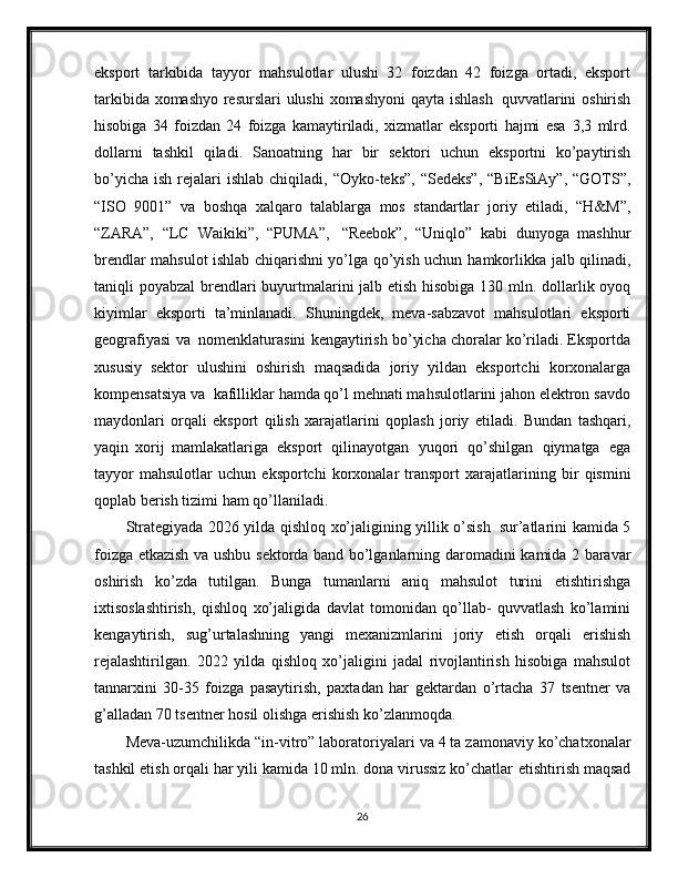 eksport   tarkibida   tayyor   mahsulotlar   ulushi   32   foizdan   42   foizga   ortadi,   eksport
tarkibida   xomashyo   resurslari   ulushi   xomashyoni   qayta   ishlash   quvvatlarini   oshirish
hisobiga   34   foizdan   24   foizga   kamaytiriladi,   xizmatlar   eksporti   hajmi   esa   3,3   mlrd.
dollarni   tashkil   qiladi.   Sanoatning   har   bir   sektori   uchun   eksportni   ko’paytirish
bo’yicha   ish   rejalari   ishlab   chiqiladi,   “Oyko-teks”,   “Sedeks”,   “BiEsSiAy”, “GOTS”,
“ISO   9001”   va   boshqa   xalqaro   talablarga   mos   standartlar   joriy   etiladi,   “H&M”,
“ZARA”,   “LC   Waikiki”,   “PUMA”,   “Reebok”,   “Uniqlo”   kabi   dunyoga   mashhur
brendlar mahsulot ishlab chiqarishni yo’lga qo’yish uchun   hamkorlikka   jalb   qilinadi,
taniqli   poyabzal   brendlari   buyurtmalarini   jalb   etish   hisobiga   130   mln.   dollarlik   oyoq
kiyimlar   eksporti   ta’minlanadi.   Shuningdek,   meva-sabzavot   mahsulotlari   eksporti
geografiyasi   va   nomenklaturasini   kengaytirish bo’yicha choralar ko’riladi. Eksportda
xususiy   sektor   ulushini   oshirish   maqsadida   joriy   yildan   eksportchi   korxonalarga
kompensatsiya   va   kafilliklar   hamda qo’l mehnati mahsulotlarini jahon elektron savdo
maydonlari   orqali   eksport   qilish   xarajatlarini   qoplash   joriy   etiladi.   Bundan   tashqari,
yaqin   xorij   mamlakatlariga   eksport   qilinayotgan   yuqori   qo’shilgan   qiymatga   ega
tayyor  mahsulotlar   uchun   eksportchi   korxonalar   transport   xarajatlarining   bir   qismini
qoplab   berish   tizimi   ham   qo’llaniladi.
Strategiyada   2026   yilda   qishloq   xo’jaligining   yillik   o’sish   sur’atlarini   kamida   5
foizga   etkazish   va   ushbu   sektorda   band   bo’lganlarning   daromadini   kamida 2 baravar
oshirish   ko’zda   tutilgan.   Bunga   tumanlarni   aniq   mahsulot   turini   etishtirishga
ixtisoslashtirish,   qishloq   xo’jaligida   davlat   tomonidan   qo’llab-   quvvatlash   ko’lamini
kengaytirish,   sug’urtalashning   yangi   mexanizmlarini   joriy   etish   orqali   erishish
rejalashtirilgan.   2022   yilda   qishloq   xo’jaligini   jadal   rivojlantirish   hisobiga   mahsulot
tannarxini   30-35   foizga   pasaytirish,   paxtadan   har   gektardan   o’rtacha   37   tsentner   va
g’alladan   70   tsentner   hosil   olishga   erishish   ko’zlanmoqda.
Meva-uzumchilikda   “in-vitro”   laboratoriyalari   va   4   ta   zamonaviy   ko’chatxonalar
tashkil etish orqali har yili kamida 10 mln. dona virussiz ko’chatlar   etishtirish maqsad
26 