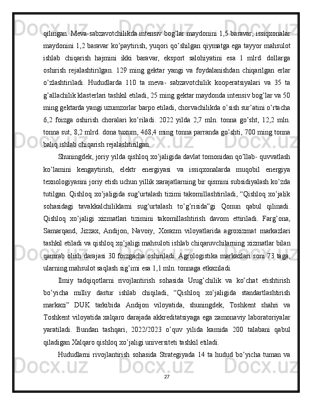 qilingan. Meva-sabzavotchilikda intensiv bog’lar maydonini 1,5   baravar,   issiqxonalar
maydonini   1,2   baravar   ko’paytirish,   yuqori   qo’shilgan   qiymatga   ega   tayyor   mahsulot
ishlab   chiqarish   hajmini   ikki   baravar,   eksport   salohiyatini   esa   1   mlrd.   dollarga
oshirish   rejalashtirilgan.   129   ming   gektar   yangi   va   foydalanishdan   chiqarilgan   erlar
o’zlashtiriladi.   Hududlarda   110   ta   meva-   sabzavotchilik   kooperatsiyalari   va   35   ta
g’allachilik klasterlari tashkil etiladi, 25   ming gektar maydonda intensiv bog’lar va 50
ming gektarda yangi uzumzorlar   barpo etiladi, chorvachilikda o’sish sur’atini o’rtacha
6,2   foizga   oshirish   choralari   ko’riladi.   2022   yilda   2,7   mln.   tonna   go’sht,   12,2   mln.
tonna sut, 8,2 mlrd. dona   tuxum, 468,4 ming tonna parranda go’shti, 700 ming tonna
baliq ishlab chiqarish   rejalashtirilgan.
Shuningdek,   joriy   yilda   qishloq   xo’jaligida   davlat   tomonidan   qo’llab-   quvvatlash
ko’lamini   kengaytirish,   elektr   energiyasi   va   issiqxonalarda   muqobil   energiya
texnologiyasini   joriy   etish   uchun   yillik   xarajatlarning   bir   qismini   subsidiyalash   ko’zda
tutilgan.   Qishloq   xo’jaligida   sug’urtalash   tizimi   takomillashtiriladi, “Qishloq xo’jalik
sohasidagi   tavakkalchiliklarni   sug’urtalash   to’g’risida”gi   Qonun   qabul   qilinadi.
Qishloq   xo’jaligi   xizmatlari   tizimini   takomillashtirish   davom   ettiriladi.   Farg’ona,
Samarqand,   Jizzax,   Andijon,   Navoiy,   Xorazm   viloyatlarida   agroxizmat   markazlari
tashkil etiladi va qishloq xo’jaligi mahsuloti ishlab chiqaruvchilarning   xizmatlar   bilan
qamrab   olish   darajasi   30   foizgacha   oshiriladi.   Agrologistika   markazlari soni 73 taga,
ularning mahsulot saqlash sig’imi esa 1,1 mln. tonnaga   etkaziladi.
Ilmiy   tadqiqotlarni   rivojlantirish   sohasida   Urug’chilik   va   ko’chat   etishtirish
bo’yicha   milliy   dastur   ishlab   chiqiladi,   “Qishloq   xo’jaligida   standartlashtirish
markazi”   DUK   tarkibida   Andijon   viloyatida,   shuningdek,   Toshkent   shahri   va
Toshkent   viloyatida   xalqaro   darajada   akkreditatsiyaga   ega   zamonaviy   laboratoriyalar
yaratiladi.   Bundan   tashqari,   2022/2023   o’quv   yilida   kamida   200   talabani   qabul
qiladigan Xalqaro   qishloq   xo’jaligi   universiteti   tashkil   etiladi.
Hududlarni   rivojlantirish   sohasida   Strategiyada   14  ta   hudud  bo’yicha   tuman   va
27 