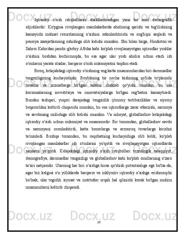 Iqtisodiy   o'sish   istiqbollarini   shakllantiradigan   yana   bir   omil   demografik
siljishlardir.   Ko'pgina   rivojlangan   mamlakatlarda   aholining   qarishi   va   tug'ilishning
kamayishi   mehnat   resurslarining   o'sishini   sekinlashtirishi   va   sog'liqni   saqlash   va
pensiya xarajatlarining oshishiga olib kelishi mumkin. Shu bilan birga, Hindiston va
Sahroi Kabirdan janubi-g'arbiy Afrika kabi ko'plab rivojlanayotgan iqtisodlar yoshlar
o'sishini   boshdan   kechirmoqda,   bu   esa   agar   ular   yosh   aholisi   uchun   etarli   ish
o'rinlarini yarata olsalar, barqaror o'sish imkoniyatini taqdim etadi.
Biroq, kelajakdagi iqtisodiy o'sishning eng katta muammolaridan biri daromadlar
tengsizligining   kuchayishidir.   Boylikning   bir   necha   kishining   qo'lida   to'planishi
tovarlar   va   xizmatlarga   bo'lgan   talabni   cheklab   qo'yishi   mumkin,   bu   esa
korxonalarning   investitsiya   va   innovatsiyalarga   bo'lgan   rag'batini   kamaytiradi.
Bundan   tashqari,   yuqori   darajadagi   tengsizlik   ijtimoiy   tartibsizliklar   va   siyosiy
beqarorlikni  keltirib chiqarishi  mumkin, bu esa  iqtisodlarga zarar etkazishi, sarmoya
va   savdoning   uzilishiga   olib   kelishi   mumkin.   Va   nihoyat,   globallashuv   kelajakdagi
iqtisodiy   o'sish   uchun   imkoniyat   va   muammodir.   Bir   tomondan,   globallashuv   savdo
va   sarmoyani   osonlashtirdi,   katta   bozorlarga   va   arzonroq   tovarlarga   kirishni
ta'minladi.   Boshqa   tomondan,   bu   raqobatning   kuchayishiga   olib   keldi,   ko'plab
rivojlangan   mamlakatlar   ish   o'rinlarini   yo'qotdi   va   rivojlanayotgan   iqtisodlarda
sanoatni   yo'qotdi.   Kelajakdagi   iqtisodiy   o'sish   istiqbollari   texnologik   taraqqiyot,
demografiya,  daromadlar   tengsizligi   va globallashuv  kabi  ko'plab  omillarning  o'zaro
ta'siri natijasidir. Ularning har biri o'sishga hissa qo'shish potentsialiga ega bo'lsa-da,
agar   biz   kelgusi   o'n   yilliklarda   barqaror   va   inklyuziv   iqtisodiy   o'sishga   erishmoqchi
bo'lsak,   ular   tegishli   siyosat   va   institutlar   orqali   hal   qilinishi   kerak   bo'lgan   muhim
muammolarni keltirib chiqaradi.
29 