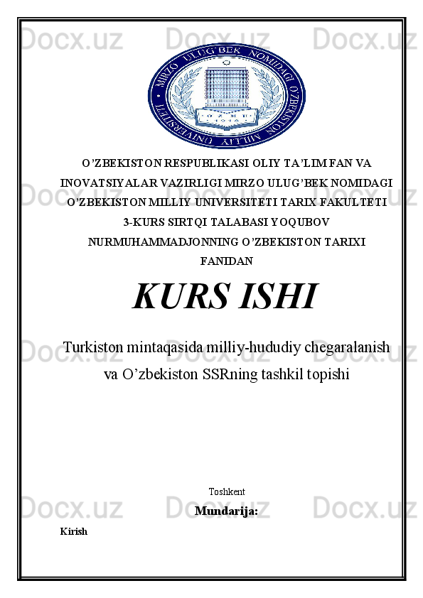 O ’ ZBEKISTON RESPUBLIKASI  OLIY TA’LIM FAN VA
INOVATSIYALAR VAZIRLIGI MIRZO ULUG’BEK NOMIDAGI
O’ZBEKISTON MILLIY UNIVERSITETI TARIX FAKULTETI
3-KURS SIRTQI TALABASI YOQUBOV
NURMUHAMMADJONNING O’ZBEKISTON TARIXI
FANIDAN
KURS ISHI
Turkiston mintaqasida milliy-hududiy chegaralanish
va O’zbekiston SSRning tashkil topishi
  
                       
         
Toshkent
Mundarija:
Kirish 