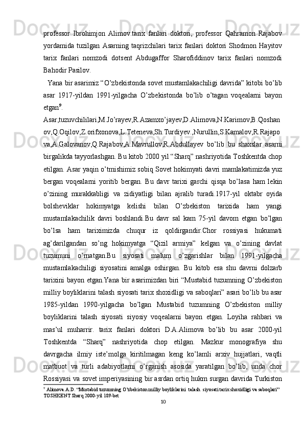 professor   Ibrohimjon   Alimov.tarix   fanlari   doktori,   professor   Qahramon   Rajabov
yordamida   tuzilgan   Asarning   taqrizchilari   tarix   fanlari   doktori   Shodmon   Hayitov
tarix   fanlari   nomzodi   dotsent   Abdugaffor   Sharofiddinov   tarix   fanlari   nomzodi
Bahodir Pasilov.
  Yana bir asarimiz “O’zbekistonda sovet mustamlakachiligi davrida” kitobi bo’lib
asar   1917-yildan   1991-yilgacha   O’zbekistonda   bo’lib   o’tagan   voqealarni   bayon
etgan 9
.
Asar,tuzuvchililari,M.Jo’rayev,R.Azamxo’jayev,D.Alimova,N.Karimov,B.Qoshan
ov,Q.Oqilov,Z.orifxonova,L.Teteneva,Sh.Turdiyev.,Nurullin,S.Kamalov,R.Rajapo
va,A.Galovanov,Q.Rajabov,A.Mavrullov,R.Abdullayev   bo’lib   bu   shaxslar   asarni
birgalikda tayyorlashgan. Bu kitob 2000 yil “Sharq” nashriyotida Toshkentda chop
etilgan. Asar yaqin o’tmishimiz sobiq Sovet hokimyati davri mamlakatimizda yuz
bergan   voqealarni   yoritib   bergan.   Bu   davr   tarixi   garchi   qisqa   bo’lasa   ham   lekin
o’zining   murakkabligi   va   zidiyatligi   bilan   ajralib   turadi.1917-yil   oktabr   oyida
bolsheviklar   hokimyatga   kelishi   bilan   O’zbekiston   tarixida   ham   yangi
mustamlakachilik   davri   boshlandi.Bu   davr   sal   kam   75-yil   davom   etgan   bo’lgan
bo’lsa   ham   tariximizda   chuqur   iz   qoldirgandir.Chor   rossiyasi   hukumati
ag’darilgandan   so’ng   hokimyatga   “Qizil   armiya”   kelgan   va   o’zining   davlat
tuzumuni   o’rnatgan.Bu   siyosati   malum   o’zgarishlar   bilan   1991-yilgacha
mustamlakachiligi   siyosatini   amalga   oshirgan.   Bu   kitob   esa   shu   davrni   dolzarb
tarixini   bayon etgan.Yana   bir   asarimizdan  biri  “Mustabid  tuzumning  O’zbekiston
milliy boyliklarini talash siyosati tarix shoxidligi va saboqlari” asari bo’lib bu asar
1985-yildan   1990-yilgacha   bo’lgan   Mustabid   tuzumning   O’zbekiston   milliy
boyliklarini   talash   siyosati   siyosiy   voqealarni   bayon   etgan.   Loyiha   rahbari   va
mas’ul   muharrir.   tarix   fanlari   doktori   D.A.Alimova   bo’lib   bu   asar   2000-yil
Toshkentda   “Sharq”   nashriyotida   chop   etilgan.   Mazkur   monografiya   shu
davrgacha   ilmiy   iste’molga   kiritilmagan   keng   ko’lamli   arxiv   hujjatlari,   vaqtli
matbuot   va   turli   adabiyotlarni   o’rganish   asosida   yaratilgan   bo’lib,   unda   chor
Rossiyasi va sovet imperiyasining bir asrdan ortiq hukm surgan davrida Turkiston
9
  Alimova.A.D. “Mustabid tuzumning O’zbekiston milliy boyliklarini  talash  siyosati tarix shoxidligi va saboqlari” 
TOSHKENT Sharq 2000-yil 189-bet
10