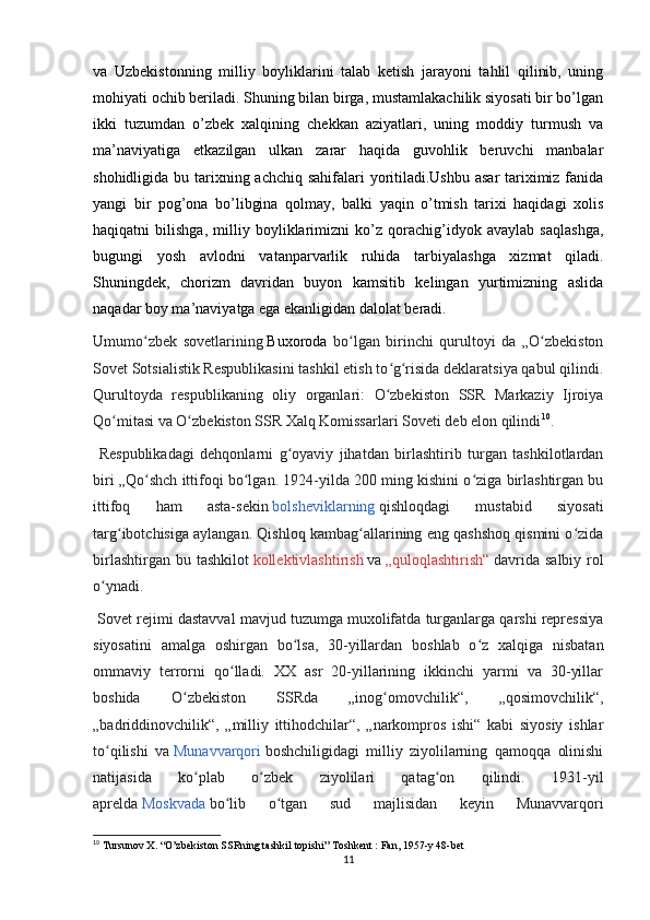 va   Uzbekistonning   milliy   boyliklarini   talab   ketish   jarayoni   tahlil   qilinib,   uning
mohiyati ochib beriladi. Shuning bilan birga, mustamlakachilik siyosati bir bo’lgan
ikki   tuzumdan   o’zbek   xalqining   chekkan   aziyatlari,   uning   moddiy   turmush   va
ma’naviyatiga   еtkazilgan   ulkan   zarar   haqida   guvohlik   beruvchi   manbalar
shohidligida bu tarixning achchiq sahifalari yoritiladi.Ushbu asar  tariximiz fanida
yangi   bir   pog’ona   bo’libgina   qolmay,   balki   yaqin   o’tmish   tarixi   haqidagi   xolis
haqiqatni   bilishga,   milliy   boyliklarimizni   ko’z   qorachig’idyok   avaylab   saqlashga,
bugungi   yosh   avlodni   vatanparvarlik   ruhida   tarbiyalashga   xizmat   qiladi.
Shuningdek,   chorizm   davridan   buyon   kamsitib   kelingan   yurtimizning   aslida
naqadar boy ma’naviyatga ega ekanligidan dalolat beradi.
Umumo zbek   sovetlariningʻ   Buxoroda   bo lgan   birinchi   qurultoyi   da   „O zbekiston	ʻ ʻ
Sovet Sotsialistik Respublikasini tashkil etish to g risida deklaratsiya qabul qilindi.	
ʻ ʻ
Qurultoyda   respublikaning   oliy   organlari:   O zbekiston   SSR   Markaziy   Ijroiya
ʻ
Qo mitasi va O zbekiston SSR Xalq Komissarlari Soveti deb elon qilindi	
ʻ ʻ 10
.
  Respublikadagi   dehqonlarni   g oyaviy   jihatdan   birlashtirib   turgan   tashkilotlardan	
ʻ
biri „Qo shch ittifoqi bo lgan. 1924-yilda 200 ming kishini o ziga birlashtirgan bu	
ʻ ʻ ʻ
ittifoq   ham   asta-sekin   bolsheviklarning   qishloqdagi   mustabid   siyosati
targ ibotchisiga aylangan. Qishloq kambag allarining eng qashshoq qismini o zida	
ʻ ʻ ʻ
birlashtirgan  bu tashkilot   kollektivlashtirish   va   „quloqlashtirish“   davrida  salbiy  rol
o ynadi.	
ʻ
 Sovet rejimi dastavval mavjud tuzumga muxolifatda turganlarga qarshi repressiya
siyosatini   amalga   oshirgan   bo lsa,   30-yillardan   boshlab   o z   xalqiga   nisbatan	
ʻ ʻ
ommaviy   terrorni   qo lladi.   XX   asr   20-yillarining   ikkinchi   yarmi   va   30-yillar	
ʻ
boshida   O zbekiston   SSRda   „inog omovchilik“,   „qosimovchilik“,	
ʻ ʻ
„badriddinovchilik“,   „milliy   ittihodchilar“,   „narkompros   ishi“   kabi   siyosiy   ishlar
to qilishi   va	
ʻ   Munavvarqori   boshchiligidagi   milliy   ziyolilarning   qamoqqa   olinishi
natijasida   ko plab   o zbek   ziyolilari   qatag on   qilindi.   1931-yil	
ʻ ʻ ʻ
aprelda   Moskvada   bo lib   o tgan   sud   majlisidan   keyin   Munavvarqori	
ʻ ʻ
10
 Tursunov X. “O’zbekiston SSRning tashkil topishi” Toshkent : Fan, 1957-y 48-bet
11 