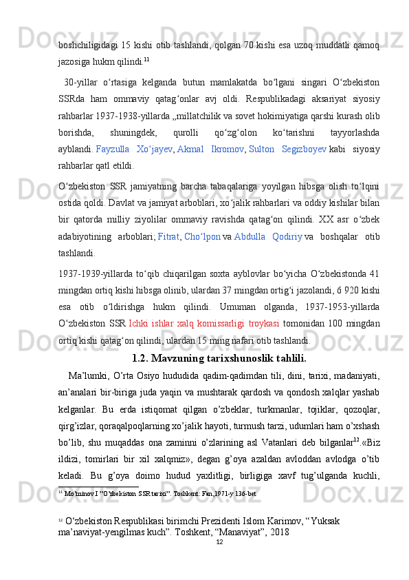 boshchiligidagi 15 kishi  otib tashlandi, qolgan 70 kishi esa uzoq muddatli qamoq
jazosiga hukm qilindi. 11
  30-yillar   o rtasiga   kelganda   butun   mamlakatda   bo lgani   singari   O zbekistonʻ ʻ ʻ
SSRda   ham   ommaviy   qatag onlar   avj   oldi.   Respublikadagi   aksariyat   siyosiy	
ʻ
rahbarlar 1937-1938-yillarda „millatchilik va sovet hokimiyatiga qarshi kurash olib
borishda,   shuningdek,   qurolli   qo zg olon   ko tarishni   tayyorlashda	
ʻ ʻ ʻ
ayblandi.   Fayzulla   Xo jayev	
ʻ ,   Akmal   Ikromov ,   Sulton   Segizboyev   kabi   siyosiy
rahbarlar qatl etildi.
O zbekiston   SSR   jamiyatning   barcha   tabaqalariga   yoyilgan   hibsga   olish   to lqini	
ʻ ʻ
ostida qoldi. Davlat va jamiyat arboblari, xo jalik rahbarlari va oddiy kishilar bilan	
ʻ
bir   qatorda   milliy   ziyolilar   ommaviy   ravishda   qatag on   qilindi.   XX   asr   o zbek	
ʻ ʻ
adabiyotining   arboblari;   Fitrat ,   Cho lpon	
ʻ   va   Abdulla   Qodiriy   va   boshqalar   otib
tashlandi.
1937-1939-yillarda   to qib   chiqarilgan   soxta   ayblovlar   bo yicha   O zbekistonda   41	
ʻ ʻ ʻ
mingdan ortiq kishi hibsga olinib, ulardan 37 mingdan ortig i jazolandi, 6	
ʻ   920 kishi
esa   otib   o ldirishga   hukm   qilindi.   Umuman   olganda,   1937-1953-yillarda	
ʻ
O zbekiston   SSR	
ʻ   Ichki   ishlar   xalq   komissarligi   troykasi   tomonidan   100   mingdan
ortiq kishi qatag on qilindi, ulardan 15 ming nafari otib tashlandi. 	
ʻ
1.2. Mavzuning tarixshunoslik tahlili.
      Ma’lumki,  O’rta  Osiyo   hududida  qadim-qadimdan  tili,  dini,  tarixi,  madaniyati,
an’analari  bir-biriga juda yaqin va mushtarak  qardosh  va qondosh  xalqlar  yashab
kelganlar.   Bu   еrda   istiqomat   qilgan   o’zbeklar,   turkmanlar,   tojiklar,   qozoqlar,
qirg’izlar, qoraqalpoqlarning xo’jalik hayoti, turmush tarzi, udumlari ham o’xshash
bo’lib,   shu   muqaddas   ona   zaminni   o’zlarining   asl   Vatanlari   deb   bilganlar 12
.«Biz
ildizi,   tomirlari   bir   xil   xalqmiz»,   degan   g’oya   azaldan   avloddan   avlodga   o’tib
keladi.   Bu   g’oya   doimo   hudud   yaxlitligi,   birligiga   xavf   tug’ulganda   kuchli,
11
 Mo’minov.I ”O’zbekiston SSR tarixi”. Toshkent: Fan,1971-y 136-bet
12
 O‘zbekiston Respublikasi birimchi Prezidenti Islom Karimov, “Yuksak 
ma’naviyat-yengilmas kuch”. Toshkent, “Manaviyat”, 2018
12