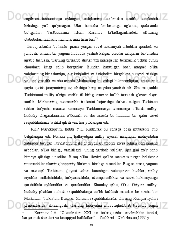 еngilmas   tushunchaga   aylangan,   xalqlarning   bir-biridan   ajralib,   uzoqlashib
ketishiga   yo’l   qo’ymagan.   Ular   hamisha   bir-birlariga   og’a-ini,   quda-anda
bo’lganlar.   Yurtboshimiz   Islom   Karimov   ta’kidlaganlaridek,   «Bizning
otabobolarimiz ham, momolarimiz ham bir» 13
.
    Biroq,   afsuslar   bo’lsinki,   pixini   yorgan   sovet   hokimiyati   arboblari   qondosh   va
jondosh,   tarixan   bir   yagona   hududda   yashab   kelgan   birodar   xalqlarni   bir-biridan
ajratib   tashlash,   ularning   birlashib   davlat   tuzishlariga   izn   bermaslik   uchun   butun
choralarni   ishga   solib   borganlar.   Bundan   kuzatilgan   bosh   maqsad   o’lka
xalqlarining   birlashuviga,   o’z   istiqlolini   va   istiqbolini   birgalikda   bunyod   etishiga
yo’l   qo’ymaslik   va   shu   asosda   Markazning   bu   еrdagi   hukmronligiga,   sotsialistik
qayta   qurish   jarayonining   avj   olishiga   keng   maydon   yaratish   edi.   Shu   maqsadda
Turkistonni   milliy   o’ziga   xoslik,   til   birligi   asosida   bo’lib   tashlash   g’oyasi   ilgari
surildi.   Markazning   hukmronlik   irodasini   bajarishga   da’vat   etilgan   Turkiston
ishlari   bo’yicha   maxsus   komissiya   Turkkomissiya   zimmasiga   o’lkada   milliy-
hududiy   chegaralanishni   o’tkazish   va   shu   asosda   bu   hududda   bir   qator   sovet
respublikalarini tashkil qilish vazifasi yuklangan edi. 
      RKP   Markazqo’mi   kotibi   Y.E.   Rudzutak   bu   sohaga   bosh   mutasaddi   etib
belgilangan   edi.   Markaz   mo’ljallayotgan   milliy   siyosat   mazmuni,   mohiyatidan
xabardor   bo’lgan   Turkistonning   ilg’or   ziyolilari   uzoqni   ko’ra   bilgan   donishmand
arboblari   o’lka   birligi,   yaxlitligini,   uning   qardosh   xalqlari   jipsligini   zo’r   berib
himoya   qilishga   urindilar.   Biroq   o’lka   jilovini   qo’lda   mahkam   tutgan   bolshevik
mutasaddilar ularning haqqoniy fikrlarini hisobga olmadilar. Bugina emas, yagona
va   mustaqil   Turkiston   g’oyasi   uchun   kurashgan   vatanparvar   kuchlar,   milliy
ziyolilar   millatchilikda,   turkparastlikda,   islomparastlikda   va   sovet   hokimiyatiga
qarshilikda   ayblandilar   va   qoralandilar.   Shunday   qilib,   O’rta   Osiyoni   milliy-
hududiy   jihatdan   alohida   respublikalarga   bo’lib   tashlash   masalasi   bir   necha   bor
Markazda,   Turkiston,   Buxoro,   Xorazm   respublikalarida,   ularning   Kompartiyalari
plenumlarida,   shuningdek,   ularning   faoliyatini   muvofiqlashtirib   turuvchi   organ
13
        Karimov   I.A.   “O`zbekiston   XXI   asr   bo`sag`asida:   xavfsizlikka   tahdid,
barqarorlik shartlari va taraqqiyot kafolatlari”,   Toshkent : O`zbekiston,1997-y 
13 