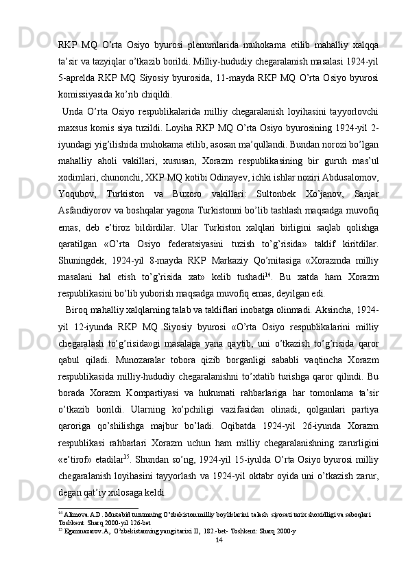 RKP   MQ   O’rta   Osiyo   byurosi   plenumlarida   muhokama   etilib   mahalliy   xalqqa
ta’sir va tazyiqlar o’tkazib borildi. Milliy-hududiy chegaralanish masalasi 1924-yil
5-aprelda   RKP   MQ   Siyosiy   byurosida,   11-mayda   RKP   MQ   O’rta   Osiyo   byurosi
komissiyasida ko’rib chiqildi. 
  Unda   O’rta   Osiyo   respublikalarida   milliy   chegaralanish   loyihasini   tayyorlovchi
maxsus komis siya tuzildi. Loyiha RKP MQ O’rta Osiyo byurosining 1924-yil 2-
iyundagi yig’ilishida muhokama etilib, asosan ma’qullandi. Bundan norozi bo’lgan
mahalliy   aholi   vakillari,   xususan,   Xorazm   respublikasining   bir   guruh   mas’ul
xodimlari, chunonchi, XKP MQ kotibi Odinayev, ichki ishlar noziri Abdusalomov,
Yoqubov,   Turkiston   va   Buxoro   vakillari:   Sultonbek   Xo’janov,   Sanjar
Asfandiyorov va boshqalar yagona Turkistonni bo’lib tashlash maqsadga muvofiq
emas,   deb   e’tiroz   bildirdilar.   Ular   Turkiston   xalqlari   birligini   saqlab   qolishga
qaratilgan   «O’rta   Osiyo   federatsiyasini   tuzish   to’g’risida»   taklif   kiritdilar.
Shuningdek,   1924-yil   8-mayda   RKP   Markaziy   Qo’mitasiga   «Xorazmda   milliy
masalani   hal   etish   to’g’risida   xat»   kelib   tushadi 14
.   Bu   xatda   ham   Xorazm
respublikasini bo’lib yuborish maqsadga muvofiq emas, deyilgan edi. 
   Biroq mahalliy xalqlarning talab va takliflari inobatga olinmadi. Aksincha, 1924-
yil   12-iyunda   RKP   MQ   Siyosiy   byurosi   «O’rta   Osiyo   respublikalarini   milliy
chegaralash   to’g’risida»gi   masalaga   yana   qaytib,   uni   o’tkazish   to’g’risida   qaror
qabul   qiladi.   Munozaralar   tobora   qizib   borganligi   sababli   vaqtincha   Xorazm
respublikasida   milliy-hududiy   chegaralanishni   to’xtatib   turishga   qaror   qilindi.   Bu
borada   Xorazm   Kompartiyasi   va   hukumati   rahbarlariga   har   tomonlama   ta’sir
o’tkazib   borildi.   Ularning   ko’pchiligi   vazifasidan   olinadi,   qolganlari   partiya
qaroriga   qo’shilishga   majbur   bo’ladi.   Oqibatda   1924-yil   26-iyunda   Xorazm
respublikasi   rahbarlari   Xorazm   uchun   ham   milliy   chegaralanishning   zarurligini
«e’tirof» etadilar 15
. Shundan so’ng, 1924-yil 15-iyulda O’rta Osiyo byurosi milliy
chegaralanish   loyihasini   tayyorlash   va   1924-yil   oktabr   oyida   uni   o’tkazish   zarur,
degan qat’iy xulosaga keldi.
14
  Alimova.A.D. Mustabid tuzumning O’zbekiston milliy boyliklarini  talash  siyosati tarix shoxidligi va saboqlari 
Toshkent  Sharq 2000-yil 126-bet
15
  Egamnazarov.A,  O’zbekistanning yangi tarixi II,  182.-bet- Toshkent: Sharq 2000-y 
14 