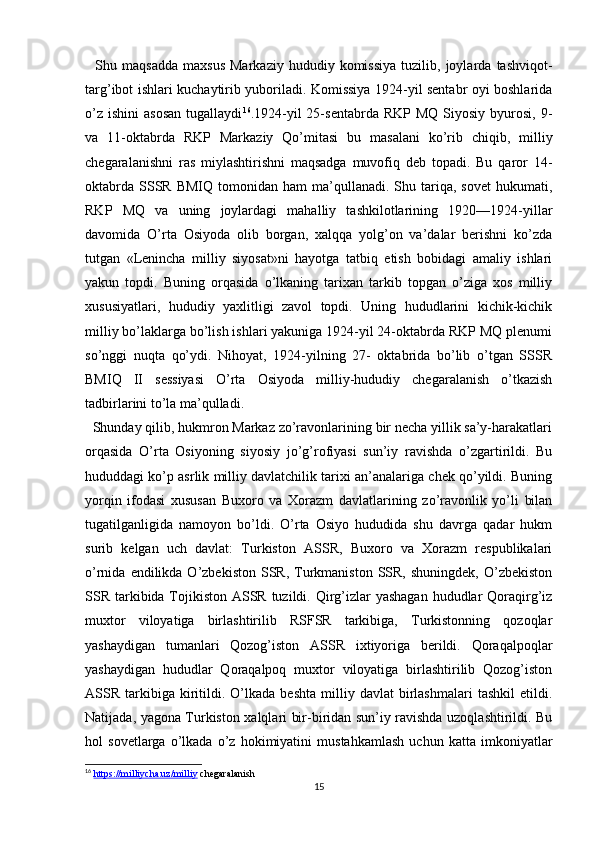     Shu  maqsadda   maxsus   Markaziy   hududiy   komissiya   tuzilib,  joylarda   tashviqot-
targ’ibot ishlari kuchaytirib yuboriladi. Komissiya 1924-yil sentabr oyi boshlarida
o’z   ishini   asosan  tugallaydi 16
.1924-yil  25-sentabrda  RKP   MQ  Siyosiy  byurosi,  9-
va   11-oktabrda   RKP   Markaziy   Qo’mitasi   bu   masalani   ko’rib   chiqib,   milliy
chegaralanishni   ras   miylashtirishni   maqsadga   muvofiq   deb   topadi.   Bu   qaror   14-
oktabrda   SSSR   BMIQ  tomonidan  ham  ma’qullanadi.  Shu  tariqa,  sovet  hukumati,
RKP   MQ   va   uning   joylardagi   mahalliy   tashkilotlarining   1920—1924-yillar
davomida   O’rta   Osiyoda   olib   borgan,   xalqqa   yolg’on   va’dalar   berishni   ko’zda
tutgan   «Lenincha   milliy   siyosat»ni   hayotga   tatbiq   etish   bobidagi   amaliy   ishlari
yakun   topdi.   Buning   orqasida   o’lkaning   tarixan   tarkib   topgan   o’ziga   xos   milliy
xususiyatlari,   hududiy   yaxlitligi   zavol   topdi.   Uning   hududlarini   kichik-kichik
milliy bo’laklarga bo’lish ishlari yakuniga 1924-yil 24-oktabrda RKP MQ plenumi
so’nggi   nuqta   qo’ydi.   Nihoyat,   1924-yilning   27-   oktabrida   bo’lib   o’tgan   SSSR
BMIQ   II   sessiyasi   O’rta   Osiyoda   milliy-hududiy   chegaralanish   o’tkazish
tadbirlarini to’la ma’qulladi. 
  Shunday qilib, hukmron Markaz zo’ravonlarining bir necha yillik sa’y-harakatlari
orqasida   O’rta   Osiyoning   siyosiy   jo’g’rofiyasi   sun’iy   ravishda   o’zgartirildi.   Bu
hududdagi ko’p asrlik milliy davlatchilik tarixi an’analariga chek qo’yildi. Buning
yorqin   ifodasi   xususan   Buxoro   va   Xorazm   davlatlarining   zo’ravonlik   yo’li   bilan
tugatilganligida   namoyon   bo’ldi.   O’rta   Osiyo   hududida   shu   davrga   qadar   hukm
surib   kelgan   uch   davlat:   Turkiston   ASSR,   Buxoro   va   Xorazm   respublikalari
o’rnida  endilikda  O’zbekiston  SSR,  Turkmaniston  SSR,  shuningdek,  O’zbekiston
SSR tarkibida Tojikiston ASSR tuzildi. Qirg’izlar yashagan  hududlar  Qoraqirg’iz
muxtor   viloyatiga   birlashtirilib   RSFSR   tarkibiga,   Turkistonning   qozoqlar
yashaydigan   tumanlari   Qozog’iston   ASSR   ixtiyoriga   berildi.   Qoraqalpoqlar
yashaydigan   hududlar   Qoraqalpoq   muxtor   viloyatiga   birlashtirilib   Qozog’iston
ASSR  tarkibiga   kiritildi.  O’lkada   beshta   milliy   davlat   birlashmalari   tashkil   etildi.
Natijada, yagona Turkiston xalqlari bir-biridan sun’iy ravishda uzoqlashtirildi. Bu
hol   sovetlarga   o’lkada   o’z   hokimiyatini   mustahkamlash   uchun   katta   imkoniyatlar
16
  https://milliycha.uz/milliy  chegaralanish
15 