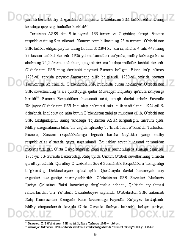 yaratib berdi   Milliy chegaralanish natijasida O’zbekiston SSR tashkil etildi. Uning
tarkibiga quyidagi hududlar kiritildi 17
.
    Turkiston   ASSR   dan   9   ta   uyezd,   133   tuman   va   7   qishloq   okrugi;   Buxoro
respublikasining 9 ta viloyati; Xorazm respublikasining 23 ta tumani. O’zbekiston
SSR tashkil etilgan paytda uning hududi 312394 kv. km ni, aholisi 4 mln 447 ming
55  kishini   tashkil   etar   edi.   1926-yil   ma’lumotlari   bo’yicha,   milliy   tarkibiga   ko’ra
aholining 74,2 foizini o’zbeklar, qolganlarini esa boshqa millatlar tashkil etar edi.
O’zbekiston   SSR   ning   dastlabki   poytaxti   Buxoro   bo’lgan.   Biroq   ko’p   o’tmay
1925-yil   aprelda   poytaxt   Samarqand   qilib   belgilandi.   1930-yil   oxirida   poytaxt
Toshkentga   ko’chirildi.   O’zbekiston   SSR   hududida   butun   hokimiyat   O’zbekiston
SSR sovetlarining ta’sis qurultoyiga qadar Muvaqqat  Inqilobiy qo’mita ixtiyoriga
berildi 18
.   Buxoro   Respublikasi   hukumati   raisi,   taniqli   davlat   arbobi   Fayzulla
Xo’jayev  O’zbekiston  SSR Inqilobiy qo’mitasi  raisi  qilib tasdiqlandi.  1924-yil  5-
dekabrida Inqilobiy qo’mita butun O’zbekiston xalqiga murojaat qilib, O’zbekiston
SSR   tuzilganligini,   uning   tarkibiga   Tojikiston   ASSR   kirganligini   ma’lum   qildi.
Milliy chegaralanish bilan bir vaqtda iqtisodiy bo’linish ham o’tkazildi. Turkiston,
Buxoro,   Xorazm   respublikalariga   tegishli   barcha   boyliklar   yangi   milliy
respublikalar   o’rtasida   qayta   taqsimlandi.   Bu   ishlar   sovet   hukumati   tomonidan
maxsus   tuzilgan   O’rta   Osiyo   tugatish   komissiyasi   boshchiligida   amalga   oshirildi.
1925-yil 13-fevralda Buxorodagi Xalq uyida Umum O’zbek sovetlarining birinchi
qurultoyi ochildi. Qurultoy O’zbekiston Sovet Sotsialistik Respublikasi tuzilganligi
to’g’risidagi   Deklaratsiyani   qabul   qildi.   Qurultoyda   davlat   hokimiyati   oliy
organlari   tuzilganligi   rasmiylashtirildi.   O’zbekiston   SSR   Sovetlari   Markaziy
Ijroiya   Qo’mitasi   Raisi   lavozimiga   farg’onalik   dehqon,   Qo’shchi   uyushmasi
rahbarlaridan   biri   Yo’ldosh   Oxunboboyev   saylandi.   O’zbekiston   SSR   hukumati
Xalq   Komissarlari   Kengashi   Raisi   lavozimiga   Fayzulla   Xo’jayev   tasdiqlandi.
Milliy   chegaralanish   davrida   O’rta   Osiyoda   faoliyat   ko’rsatib   kelgan   partiya,
17
  Tursunov. X. T  O’zbekiston  SSR  tarixi. 2, Sharq Toshkent .1968-y  146-bet
18
 Axmadjon Salmonov  O’zbekistonda sovet mustamlakachiligi davrida Toshkent “Sharq” 2000 yil 136-bet
16 