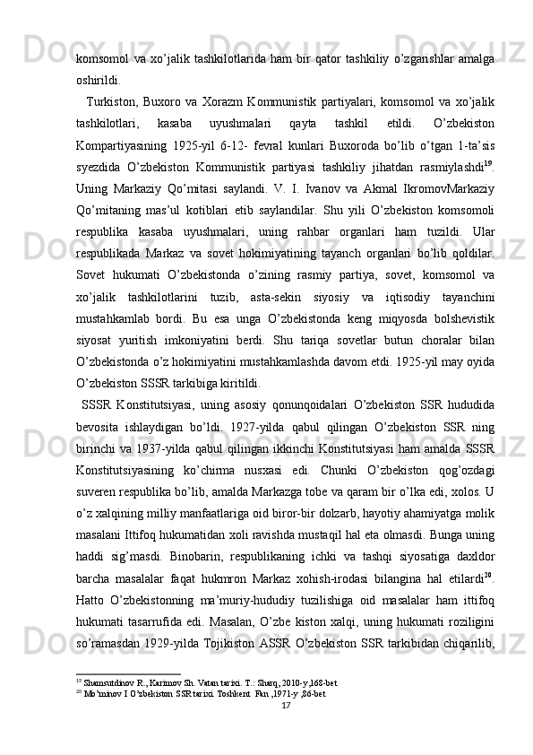 komsomol   va   xo’jalik   tashkilotlarida   ham   bir   qator   tashkiliy   o’zgarishlar   amalga
oshirildi. 
    Turkiston,   Buxoro   va   Xorazm   Kommunistik   partiyalari,   komsomol   va   xo’jalik
tashkilotlari,   kasaba   uyushmalari   qayta   tashkil   etildi.   O’zbekiston
Kompartiyasining   1925-yil   6-12-   fevral   kunlari   Buxoroda   bo’lib   o’tgan   1-ta’sis
syezdida   O’zbekiston   Kommunistik   partiyasi   tashkiliy   jihatdan   rasmiylashdi 19
.
Uning   Markaziy   Qo’mitasi   saylandi.   V.   I.   Ivanov   va   Akmal   IkromovMarkaziy
Qo’mitaning   mas’ul   kotiblari   etib   saylandilar.   Shu   yili   O’zbekiston   komsomoli
respublika   kasaba   uyushmalari,   uning   rahbar   organlari   ham   tuzildi.   Ular
respublikada   Markaz   va   sovet   hokimiyatining   tayanch   organlari   bo’lib   qoldilar.
Sovet   hukumati   O’zbekistonda   o’zining   rasmiy   partiya,   sovet,   komsomol   va
xo’jalik   tashkilotlarini   tuzib,   asta-sekin   siyosiy   va   iqtisodiy   tayanchini
mustahkamlab   bordi.   Bu   esa   unga   O’zbekistonda   keng   miqyosda   bolshevistik
siyosat   yuritish   imkoniyatini   berdi.   Shu   tariqa   sovetlar   butun   choralar   bilan
O’zbekistonda o’z hokimiyatini mustahkamlashda davom etdi. 1925-yil may oyida
O’zbekiston SSSR tarkibiga kiritildi. 
  SSSR   Konstitutsiyasi,   uning   asosiy   qonunqoidalari   O’zbekiston   SSR   hududida
bevosita   ishlaydigan   bo’ldi.   1927-yilda   qabul   qilingan   O’zbekiston   SSR   ning
birinchi   va   1937-yilda   qabul   qilingan   ikkinchi   Konstitutsiyasi   ham   amalda   SSSR
Konstitutsiyasining   ko’chirma   nusxasi   edi.   Chunki   O’zbekiston   qog’ozdagi
suveren respublika bo’lib, amalda Markazga tobe va qaram bir o’lka edi, xolos. U
o’z xalqining milliy manfaatlariga oid biror-bir dolzarb, hayotiy ahamiyatga molik
masalani Ittifoq hukumatidan xoli ravishda mustaqil hal eta olmasdi. Bunga uning
haddi   sig’masdi.   Binobarin,   respublikaning   ichki   va   tashqi   siyosatiga   daxldor
barcha   masalalar   faqat   hukmron   Markaz   xohish-irodasi   bilangina   hal   etilardi 20
.
Hatto   O’zbekistonning   ma’muriy-hududiy   tuzilishiga   oid   masalalar   ham   ittifoq
hukumati   tasarrufida   edi.   Masalan,   O’zbe   kiston   xalqi,   uning   hukumati   roziligini
so’ramasdan   1929-yilda   Tojikiston   ASSR   O’zbekiston   SSR   tarkibidan   chiqarilib,
19
  Shamsutdinov R., Karimov Sh. Vatan tarixi. T.: Sharq, 2010-y,168-bet
20
 Mo’minov I O’zbekiston SSR tarixi. Toshkent  Fan ,1971-y ,86-bet
17 