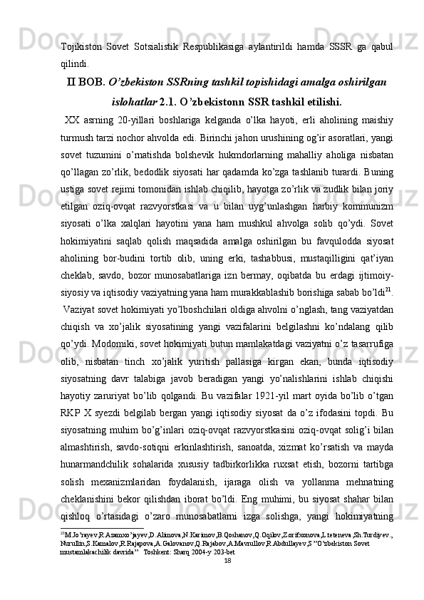 Tojikiston   Sovet   Sotsialistik   Respublikasiga   aylantirildi   hamda   SSSR   ga   qabul
qilindi. 
II BOB.  O’zbekiston SSRning tashkil topishidagi amalga oshirilgan
islohatlar  2.1. O’zbekistonn SSR tashkil etilishi.
  XX   asrning   20-yillari   boshlariga   kelganda   o’lka   hayoti,   еrli   aholining   maishiy
turmush tarzi nochor ahvolda edi. Birinchi jahon urushining og’ir asoratlari, yangi
sovet   tuzumini   o’rnatishda   bolshevik   hukmdorlarning   mahalliy   aholiga   nisbatan
qo’llagan zo’rlik, bedodlik siyosati  har  qadamda ko’zga tashlanib turardi. Buning
ustiga sovet rejimi tomonidan ishlab chiqilib, hayotga zo’rlik va zudlik bilan joriy
etilgan   oziq-ovqat   razvyorstkasi   va   u   bilan   uyg’unlashgan   harbiy   kommunizm
siyosati   o’lka   xalqlari   hayotini   yana   ham   mushkul   ahvolga   solib   qo’ydi.   Sovet
hokimiyatini   saqlab   qolish   maqsadida   amalga   oshirilgan   bu   favqulodda   siyosat
aholining   bor-budini   tortib   olib,   uning   erki,   tashabbusi,   mustaqilligini   qat’iyan
cheklab,   savdo,   bozor   munosabatlariga   izn   bermay,   oqibatda   bu   еrdagi   ijtimoiy-
siyosiy va iqtisodiy vaziyatning yana ham murakkablashib borishiga sabab bo’ldi 21
.
 Vaziyat sovet hokimiyati yo’lboshchilari oldiga ahvolni o’nglash, tang vaziyatdan
chiqish   va   xo’jalik   siyosatining   yangi   vazifalarini   belgilashni   ko’ndalang   qilib
qo’ydi. Modomiki, sovet hokimiyati butun mamlakatdagi vaziyatni o’z tasarrufiga
olib,   nisbatan   tinch   xo’jalik   yuritish   pallasiga   kirgan   ekan,   bunda   iqtisodiy
siyosatning   davr   talabiga   javob   beradigan   yangi   yo’nalishlarini   ishlab   chiqishi
hayotiy   zaruriyat   bo’lib   qolgandi.   Bu   vazifalar   1921-yil   mart   oyida   bo’lib   o’tgan
RKP   X   syezdi   belgilab   bergan   yangi   iqtisodiy   siyosat   da   o’z   ifodasini   topdi.   Bu
siyosatning   muhim   bo’g’inlari   oziq-ovqat   razvyorstkasini   oziq-ovqat   solig’i   bilan
almashtirish,   savdo-sotiqni   erkinlashtirish,   sanoatda,   xizmat   ko’rsatish   va   mayda
hunarmandchilik   sohalarida   xususiy   tadbirkorlikka   ruxsat   etish,   bozorni   tartibga
solish   mexanizmlaridan   foydalanish,   ijaraga   olish   va   yollanma   mehnatning
cheklanishini   bekor   qilishdan   iborat   bo’ldi.   Eng   muhimi,   bu   siyosat   shahar   bilan
qishloq   o’rtasidagi   o’zaro   munosabatlarni   izga   solishga,   yangi   hokimiyatning
21
M.Jo’rayev,R.Azamxo’jayev,D.Alimova,N.Karimov,B.Qoshanov,Q.Oqilov,Z.orifxonova,L.teteneva,Sh.Turdiyev.,
Nurullin,S.Kamalov,R.Rajapova,A.Galovanov,Q.Rajabov,A.Mavrullov,R.Abdullayev,S ”O’zbekiston Sovet 
mustamlakachilik davrida”   Toshkent: Sharq 2004-y 203-bet
18 