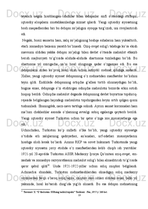 tayanch   negizi   hisoblangan   ishchilar   bilan   dehqonlar   sinfi   o’rtasidagi   ittifoqni,
iqtisodiy   aloqalarni   mustahkamlashga   xizmat   qilardi.   Yangi   iqtisodiy   siyosatning
bosh maqsadlaridan biri bu dehqon xo’jaligini oyoqqa turg’izish, uni rivojlantirish
edi. 
 Negaki, busiz sanoatni ham, xalq xo’jaligining boshqa sohalarini ham yuksaltirib,
еtarli xomashyo bazasini yaratib bo’lmasdi. Oziq-ovqat solig’i talabiga ko’ra ekish
mavsumi   oldidan   yakka   dehqon   xo’jaligi   bilan   davlat   o’rtasida   mahsulot   еtkazib
berish   majburiyati   to’g’risida   alohida-alohida   shartnoma   tuziladigan   bo’ldi.   Bu
shartnoma   yil   oxirigacha,   ya’ni   hosil   olingunga   qadar   o’zgarmas   edi.   Bu   esa
dehqonlarni   еrdan   ko’proq   hosil   olish   uchun   astoydil   mehnat   qilishga   undardi.
Xullas,   yangi   iqtisodiy   siyosat   dehqonning   o’z   mehnatidan   manfaatdor   bo’lishini
tayin   qildi.   Endilikda   dehqonning   ortiqcha   g’allasi   tortib   olinmaydigan   bo’ldi,
bugina emas, dehqonga o’zi еtishtirgan oshiqcha mahsulotni  bozorda erkin sotish
huquqi berildi. Oshiqcha mahsulot deganda dehqonning davlat buyurtma topshiriq-
rejasida  belgilangan hajmdagi  mahsulotni topshirgandan keyin ortib qolgan qismi
tushuniladi. Shuningdek, narx-navo tartibga solindi. Ayrim sanoat korxonalari ham
ma’lum   cheklashlar   asosida   o’zlarining   avvalgi   sobiq   egalariga   qaytarib   berildi.
Yangi   iqtisodiy   siyosat   Turkiston   uchun   bir   qator   o’ziga   xos   xususiyatlarga   ega
edi. 
Uchinchidan,   Turkiston   ko’p   millatli   o’lka   bo’lib,   yangi   iqtisodiy   siyosatga
o’tishda   еrli   xalqlarning   qadriyatlari,   an’analari,   urf-odatlari   xususiyatlarini
hisobga   olish   kerak   bo’lardi.   Ammo   RKP   va   sovet   hukumati   Turkistonda   yangi
iqtisodiy   siyosatni   joriy   etishda   o’z   manfaatlaridan   kelib   chiqib   ish   yuritdilar.
1921-yil  20-aprelda Turkiston ASSR Markaziy Ijroiya Qo’mitasi  oziq-ovqat, еm-
xashak va xomashyo razvyorstkasini mahsulot solig’i bilan almashtirish to’g’risida
qaror   qabul   qildi 22
.   Unda   1921-1922-yillar   uchun   soliq   miqdori   belgilandi.
Achinarlisi   shundaki,   Turkiston   mehnatkashlaridan   olinadigan   soliq   markaziy
rayonlardan farqli o’laroq soliq hajmi, miqdori ekin ishlari oldidan emas, balki yil
yakunida,   hosil   ko’tarish   chog’ida   yig’ib   olinardi.   Bu   esa   dehqon   mehnatining
22
  Tursunov X. “O’zbekiston SSRning tashkil topishi” Toshkent : Fan, 1957-y 268-bet
19 