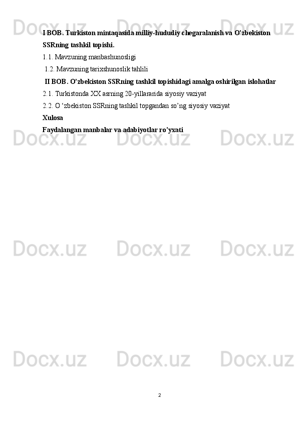 I BOB.   Turkiston mintaqasida milliy-hududiy chegaralanish va O’zbekiston 
SSRning tashkil topishi.
1.1.  Mavzuning manbashunosligi
 1.2.  Mavzuning tarixshunoslik tahlili
 II BOB. O’zbekiston SSRning tashkil topishidagi amalga oshirilgan islohatlar
2.1.  Turkistonda XX asrning 20-yillararida siyosiy vaziyat
2.2.   O ‘zbekiston SSRning tashkil topgandan so’ng siyosiy vaziyat 
Xulosa  
Faydalangan manbalar va adabiyotlar ro’yxati
 
           
2 