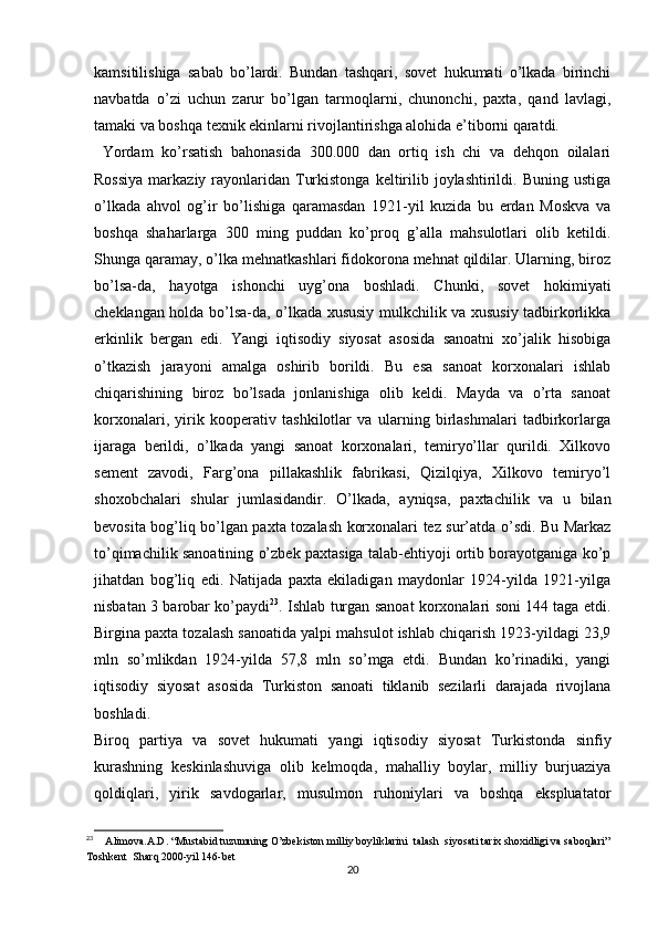 kamsitilishiga   sabab   bo’lardi.   Bundan   tashqari,   sovet   hukumati   o’lkada   birinchi
navbatda   o’zi   uchun   zarur   bo’lgan   tarmoqlarni,   chunonchi,   paxta,   qand   lavlagi,
tamaki va boshqa texnik ekinlarni rivojlantirishga alohida e’tiborni qaratdi.
  Yordam   ko’rsatish   bahonasida   300.000   dan   ortiq   ish   chi   va   dehqon   oilalari
Rossiya   markaziy  rayonlaridan Turkistonga  keltirilib joylashtirildi. Buning  ustiga
o’lkada   ahvol   og’ir   bo’lishiga   qaramasdan   1921-yil   kuzida   bu   еrdan   Moskva   va
boshqa   shaharlarga   300   ming   puddan   ko’proq   g’alla   mahsulotlari   olib   ketildi.
Shunga qaramay, o’lka mehnatkashlari fidokorona mehnat qildilar. Ularning, biroz
bo’lsa-da,   hayotga   ishonchi   uyg’ona   boshladi.   Chunki,   sovet   hokimiyati
cheklangan holda bo’lsa-da, o’lkada xususiy mulkchilik va xususiy tadbirkorlikka
erkinlik   bergan   edi.   Yangi   iqtisodiy   siyosat   asosida   sanoatni   xo’jalik   hisobiga
o’tkazish   jarayoni   amalga   oshirib   borildi.   Bu   esa   sanoat   korxonalari   ishlab
chiqarishining   biroz   bo’lsada   jonlanishiga   olib   keldi.   Mayda   va   o’rta   sanoat
korxonalari,   yirik   kooperativ   tashkilotlar   va   ularning   birlashmalari   tadbirkorlarga
ijaraga   berildi,   o’lkada   yangi   sanoat   korxonalari,   temiryo’llar   qurildi.   Xilkovo
sement   zavodi,   Farg’ona   pillakashlik   fabrikasi,   Qizilqiya,   Xilkovo   temiryo’l
shoxobchalari   shular   jumlasidandir.   O’lkada,   ayniqsa,   paxtachilik   va   u   bilan
bevosita bog’liq bo’lgan paxta tozalash korxonalari tez sur’atda o’sdi. Bu Markaz
to’qimachilik sanoatining o’zbek paxtasiga talab-ehtiyoji ortib borayotganiga ko’p
jihatdan   bog’liq   edi.   Natijada   paxta   ekiladigan   maydonlar   1924-yilda   1921-yilga
nisbatan 3 barobar ko’paydi 23
. Ishlab turgan sanoat korxonalari soni 144 taga еtdi.
Birgina paxta tozalash sanoatida yalpi mahsulot ishlab chiqarish 1923-yildagi 23,9
mln   so’mlikdan   1924-yilda   57,8   mln   so’mga   еtdi.   Bundan   ko’rinadiki,   yangi
iqtisodiy   siyosat   asosida   Turkiston   sanoati   tiklanib   sezilarli   darajada   rivojlana
boshladi. 
Biroq   partiya   va   sovet   hukumati   yangi   iqtisodiy   siyosat   Turkistonda   sinfiy
kurashning   keskinlashuviga   olib   kelmoqda,   mahalliy   boylar,   milliy   burjuaziya
qoldiqlari,   yirik   savdogarlar,   musulmon   ruhoniylari   va   boshqa   ekspluatator
23
      Alimova.A.D. “Mustabid tuzumning O’zbekiston milliy boyliklarini  talash  siyosati tarix shoxidligi va saboqlari”
Toshkent  Sharq 2000-yil 146-bet
20 