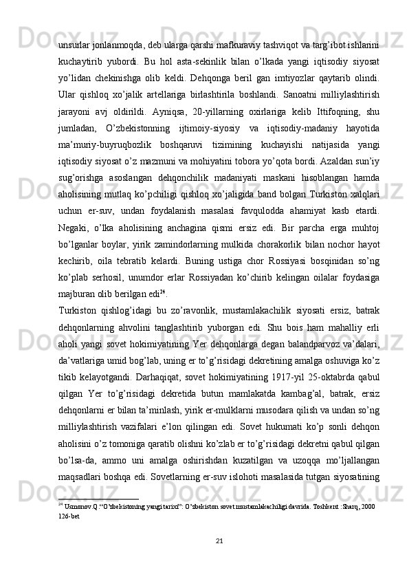 unsurlar jonlanmoqda, deb ularga qarshi mafkuraviy tashviqot va targ’ibot ishlarini
kuchaytirib   yubordi.   Bu   hol   asta-sekinlik   bilan   o’lkada   yangi   iqtisodiy   siyosat
yo’lidan   chekinishga   olib   keldi.   Dehqonga   beril   gan   imtiyozlar   qaytarib   olindi.
Ular   qishloq   xo’jalik   artellariga   birlashtirila   boshlandi.   Sanoatni   milliylashtirish
jarayoni   avj   oldirildi.   Ayniqsa,   20-yillarning   oxirlariga   kelib   Ittifoqning,   shu
jumladan,   O’zbekistonning   ijtimoiy-siyosiy   va   iqtisodiy-madaniy   hayotida
ma’muriy-buyruqbozlik   boshqaruvi   tizimining   kuchayishi   natijasida   yangi
iqtisodiy siyosat o’z mazmuni va mohiyatini tobora yo’qota bordi. Azaldan sun’iy
sug’orishga   asoslangan   dehqonchilik   madaniyati   maskani   hisoblangan   hamda
aholisining   mutlaq   ko’pchiligi   qishloq   xo’jaligida   band   bolgan   Turkiston   xalqlari
uchun   еr-suv,   undan   foydalanish   masalasi   favqulodda   ahamiyat   kasb   etardi.
Negaki,   o’lka   aholisining   anchagina   qismi   еrsiz   edi.   Bir   parcha   еrga   muhtoj
bo’lganlar   boylar,   yirik   zamindorlarning   mulkida   chorakorlik   bilan   nochor   hayot
kechirib,   oila   tebratib   kelardi.   Buning   ustiga   chor   Rossiyasi   bosqinidan   so’ng
ko’plab   serhosil,   unumdor   еrlar   Rossiyadan   ko’chirib   kelingan   oilalar   foydasiga
majburan olib berilgan edi 24
.
Turkiston   qishlog’idagi   bu   zo’ravonlik,   mustamlakachilik   siyosati   еrsiz,   batrak
dehqonlarning   ahvolini   tanglashtirib   yuborgan   edi.   Shu   bois   ham   mahalliy   еrli
aholi   yangi   sovet   hokimiyatining   Yer   dehqonlarga   degan   balandparvoz   va’dalari,
da’vatlariga umid bog’lab, uning еr to’g’risidagi dekretining amalga oshuviga ko’z
tikib   kelayotgandi.   Darhaqiqat,   sovet   hokimiyatining   1917-yil   25-oktabrda   qabul
qilgan   Yer   to’g’risidagi   dekretida   butun   mamlakatda   kambag’al,   batrak,   еrsiz
dehqonlarni еr bilan ta’minlash, yirik еr-mulklarni musodara qilish va undan so’ng
milliylashtirish   vazifalari   e’lon   qilingan   edi.   Sovet   hukumati   ko’p   sonli   dehqon
aholisini o’z tomoniga qaratib olishni ko’zlab еr to’g’risidagi dekretni qabul qilgan
bo’lsa-da,   ammo   uni   amalga   oshirishdan   kuzatilgan   va   uzoqqa   mo’ljallangan
maqsadlari boshqa edi. Sovetlarning еr-suv islohoti masalasida tutgan siyosatining
24
 Usmonov.Q.“O’zbekistoning yangi tarixi”: O’zbekiston sovet mustamlakachiligi davrida. Toshkent :Sharq, 2000 
126-bet
21 