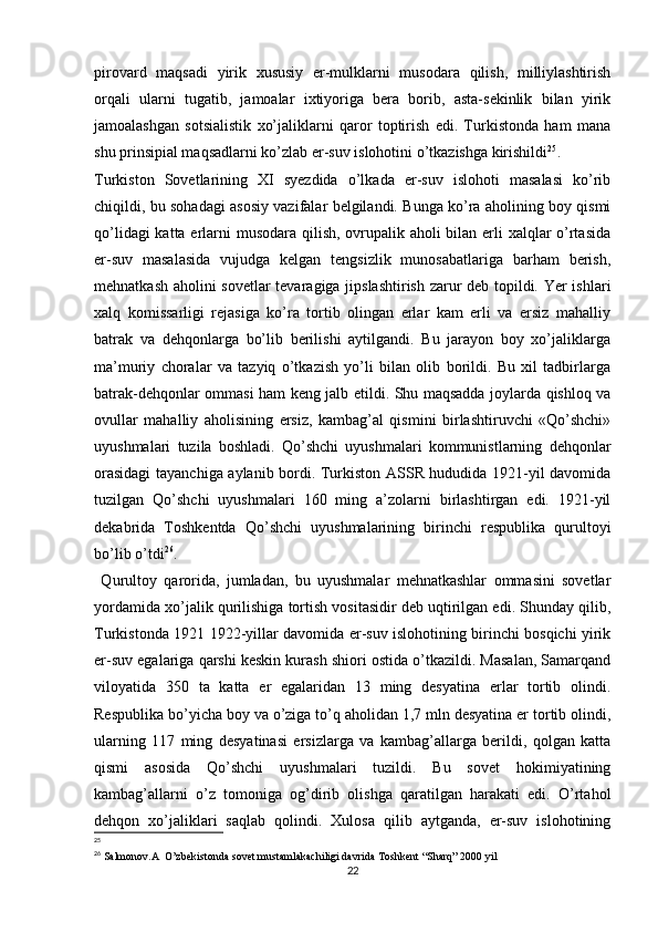 pirovard   maqsadi   yirik   xususiy   еr-mulklarni   musodara   qilish,   milliylashtirish
orqali   ularni   tugatib,   jamoalar   ixtiyoriga   bera   borib,   asta-sekinlik   bilan   yirik
jamoalashgan   sotsialistik   xo’jaliklarni   qaror   toptirish   edi.   Turkistonda   ham   mana
shu prinsipial maqsadlarni ko’zlab еr-suv islohotini o’tkazishga kirishildi 25
. 
Turkiston   Sovetlarining   XI   syezdida   o’lkada   еr-suv   islohoti   masalasi   ko’rib
chiqildi, bu sohadagi asosiy vazifalar belgilandi. Bunga ko’ra aholining boy qismi
qo’lidagi  katta еrlarni musodara qilish, ovrupalik aholi bilan еrli xalqlar  o’rtasida
еr-suv   masalasida   vujudga   kelgan   tengsizlik   munosabatlariga   barham   berish,
mehnatkash aholini sovetlar tevaragiga jipslashtirish zarur deb topildi. Yer ishlari
xalq   komissarligi   rejasiga   ko’ra   tortib   olingan   еrlar   kam   еrli   va   еrsiz   mahalliy
batrak   va   dehqonlarga   bo’lib   berilishi   aytilgandi.   Bu   jarayon   boy   xo’jaliklarga
ma’muriy   choralar   va   tazyiq   o’tkazish   yo’li   bilan   olib   borildi.   Bu   xil   tadbirlarga
batrak-dehqonlar ommasi ham keng jalb etildi. Shu maqsadda joylarda qishloq va
ovullar   mahalliy   aholisining   еrsiz,   kambag’al   qismini   birlashtiruvchi   «Qo’shchi»
uyushmalari   tuzila   boshladi.   Qo’shchi   uyushmalari   kommunistlarning   dehqonlar
orasidagi  tayanchiga aylanib bordi. Turkiston ASSR hududida 1921-yil davomida
tuzilgan   Qo’shchi   uyushmalari   160   ming   a’zolarni   birlashtirgan   edi.   1921-yil
dekabrida   Toshkentda   Qo’shchi   uyushmalarining   birinchi   respublika   qurultoyi
bo’lib o’tdi 26
.
  Qurultoy   qarorida,   jumladan,   bu   uyushmalar   mehnatkashlar   ommasini   sovetlar
yordamida xo’jalik qurilishiga tortish vositasidir deb uqtirilgan edi. Shunday qilib,
Turkistonda 1921 1922-yillar davomida еr-suv islohotining birinchi bosqichi yirik
еr-suv egalariga qarshi keskin kurash shiori ostida o’tkazildi. Masalan, Samarqand
viloyatida   350   ta   katta   еr   egalaridan   13   ming   desyatina   еrlar   tortib   olindi.
Respublika bo’yicha boy va o’ziga to’q aholidan 1,7 mln desyatina еr tortib olindi,
ularning   117   ming   desyatinasi   еrsizlarga   va   kambag’allarga   berildi,   qolgan   katta
qismi   asosida   Qo’shchi   uyushmalari   tuzildi.   Bu   sovet   hokimiyatining
kambag’allarni   o’z   tomoniga   og’dirib   olishga   qaratilgan   harakati   edi.   O’rtahol
dehqon   xo’jaliklari   saqlab   qolindi.   Xulosa   qilib   aytganda,   еr-suv   islohotining
25
26
 Salmonov.A  O’zbekistonda sovet mustamlakachiligi davrida Toshkent “Sharq” 2000 yil
22 