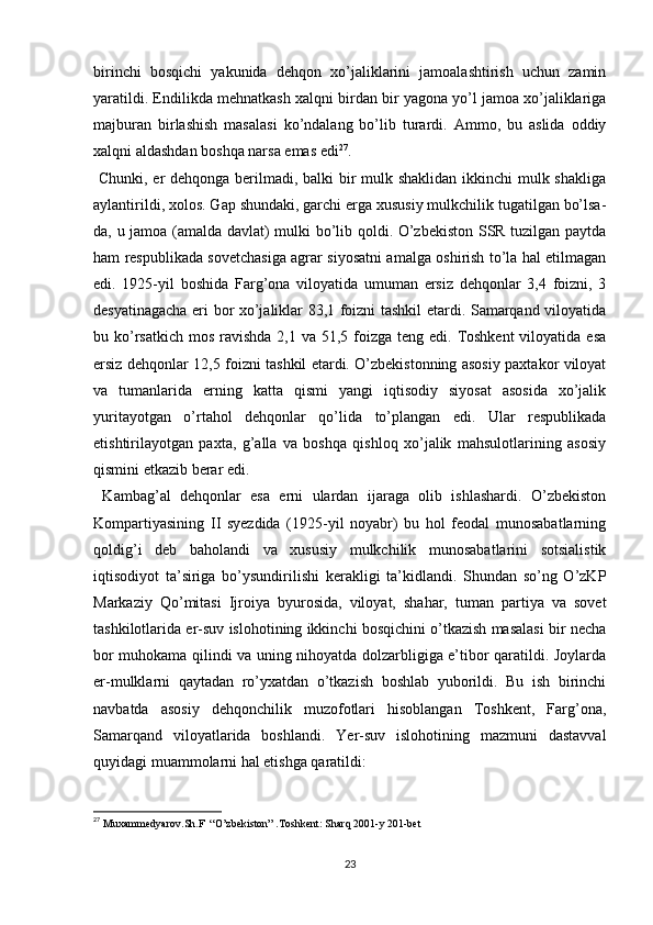 birinchi   bosqichi   yakunida   dehqon   xo’jaliklarini   jamoalashtirish   uchun   zamin
yaratildi. Endilikda mehnatkash xalqni birdan bir yagona yo’l jamoa xo’jaliklariga
majburan   birlashish   masalasi   ko’ndalang   bo’lib   turardi.   Ammo,   bu   aslida   oddiy
xalqni aldashdan boshqa narsa emas edi 27
.
  Chunki, еr dehqonga berilmadi, balki bir  mulk shaklidan ikkinchi mulk shakliga
aylantirildi, xolos. Gap shundaki, garchi еrga xususiy mulkchilik tugatilgan bo’lsa-
da, u jamoa (amalda davlat) mulki bo’lib qoldi. O’zbekiston SSR tuzilgan paytda
ham respublikada sovetchasiga agrar siyosatni amalga oshirish to’la hal etilmagan
edi.   1925-yil   boshida   Farg’ona   viloyatida   umuman   еrsiz   dehqonlar   3,4   foizni,   3
desyatinagacha еri bor xo’jaliklar 83,1 foizni tashkil etardi. Samarqand viloyatida
bu ko’rsatkich  mos ravishda 2,1 va  51,5 foizga teng edi.  Toshkent  viloyatida  esa
еrsiz dehqonlar 12,5 foizni tashkil etardi. O’zbekistonning asosiy paxtakor viloyat
va   tumanlarida   еrning   katta   qismi   yangi   iqtisodiy   siyosat   asosida   xo’jalik
yuritayotgan   o’rtahol   dehqonlar   qo’lida   to’plangan   edi.   Ular   respublikada
еtishtirilayotgan   paxta,   g’alla   va   boshqa   qishloq   xo’jalik   mahsulotlarining   asosiy
qismini еtkazib berar edi.
  Kambag’al   dehqonlar   esa   еrni   ulardan   ijaraga   olib   ishlashardi.   O’zbekiston
Kompartiyasining   II   syezdida   (1925-yil   noyabr)   bu   hol   feodal   munosabatlarning
qoldig’i   deb   baholandi   va   xususiy   mulkchilik   munosabatlarini   sotsialistik
iqtisodiyot   ta’siriga   bo’ysundirilishi   kerakligi   ta’kidlandi.   Shundan   so’ng   O’zKP
Markaziy   Qo’mitasi   Ijroiya   byurosida,   viloyat,   shahar,   tuman   partiya   va   sovet
tashkilotlarida еr-suv islohotining ikkinchi bosqichini o’tkazish masalasi bir necha
bor muhokama qilindi va uning nihoyatda dolzarbligiga e’tibor qaratildi. Joylarda
еr-mulklarni   qaytadan   ro’yxatdan   o’tkazish   boshlab   yuborildi.   Bu   ish   birinchi
navbatda   asosiy   dehqonchilik   muzofotlari   hisoblangan   Toshkent,   Farg’ona,
Samarqand   viloyatlarida   boshlandi.   Yer-suv   islohotining   mazmuni   dastavval
quyidagi muammolarni hal etishga qaratildi: 
27
 Muxammedyarov.Sh.F  “O’zbekiston” .Toshkent: Sharq 2001-y 201-bet
23 