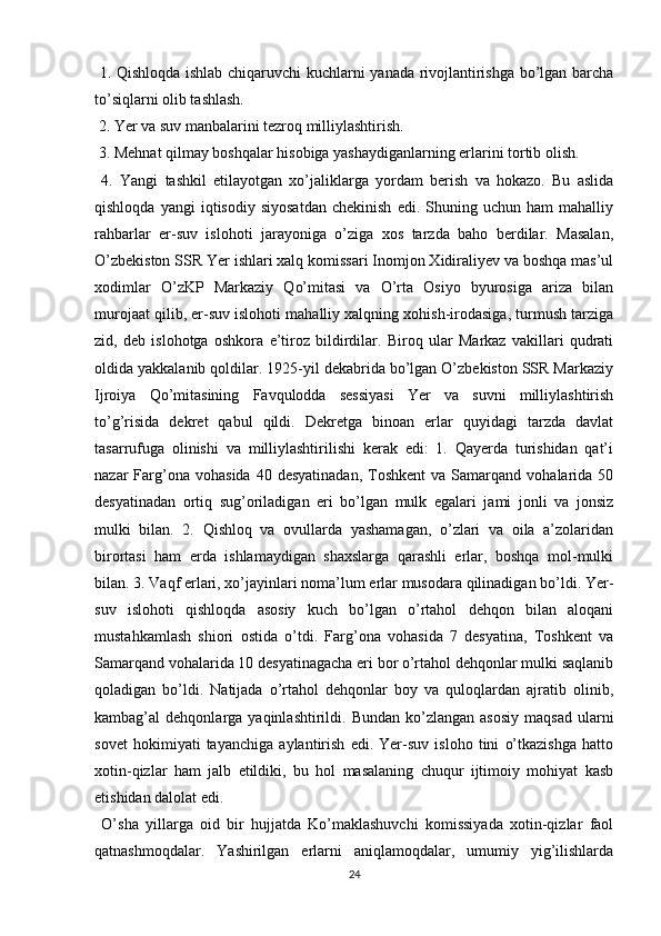   1. Qishloqda ishlab chiqaruvchi kuchlarni yanada rivojlantirishga bo’lgan barcha
to’siqlarni olib tashlash.
 2. Yer va suv manbalarini tezroq milliylashtirish. 
 3. Mehnat qilmay boshqalar hisobiga yashaydiganlarning еrlarini tortib olish.
  4.   Yangi   tashkil   etilayotgan   xo’jaliklarga   yordam   berish   va   hokazo.   Bu   aslida
qishloqda   yangi   iqtisodiy   siyosatdan   chekinish   edi.  Shuning   uchun  ham   mahalliy
rahbarlar   еr-suv   islohoti   jarayoniga   o’ziga   xos   tarzda   baho   berdilar.   Masalan,
O’zbekiston SSR Yer ishlari xalq komissari Inomjon Xidiraliyev va boshqa mas’ul
xodimlar   O’zKP   Markaziy   Qo’mitasi   va   O’rta   Osiyo   byurosiga   ariza   bilan
murojaat qilib, еr-suv islohoti mahalliy xalqning xohish-irodasiga, turmush tarziga
zid,   deb   islohotga   oshkora   e’tiroz   bildirdilar.   Biroq   ular   Markaz   vakillari   qudrati
oldida yakkalanib qoldilar. 1925-yil dekabrida bo’lgan O’zbekiston SSR Markaziy
Ijroiya   Qo’mitasining   Favqulodda   sessiyasi   Yer   va   suvni   milliylashtirish
to’g’risida   dekret   qabul   qildi.   Dekretga   binoan   еrlar   quyidagi   tarzda   davlat
tasarrufuga   olinishi   va   milliylashtirilishi   kerak   edi:   1.   Qayerda   turishidan   qat’i
nazar   Farg’ona  vohasida   40  desyatinadan,   Toshkent  va  Samarqand  vohalarida  50
desyatinadan   ortiq   sug’oriladigan   еri   bo’lgan   mulk   egalari   jami   jonli   va   jonsiz
mulki   bilan.   2.   Qishloq   va   ovullarda   yashamagan,   o’zlari   va   oila   a’zolaridan
birortasi   ham   еrda   ishlamaydigan   shaxslarga   qarashli   еrlar,   boshqa   mol-mulki
bilan. 3. Vaqf еrlari, xo’jayinlari noma’lum еrlar musodara qilinadigan bo’ldi. Yer-
suv   islohoti   qishloqda   asosiy   kuch   bo’lgan   o’rtahol   dehqon   bilan   aloqani
mustahkamlash   shiori   ostida   o’tdi.   Farg’ona   vohasida   7   desyatina,   Toshkent   va
Samarqand vohalarida 10 desyatinagacha еri bor o’rtahol dehqonlar mulki saqlanib
qoladigan   bo’ldi.   Natijada   o’rtahol   dehqonlar   boy   va   quloqlardan   ajratib   olinib,
kambag’al   dehqonlarga  yaqinlashtirildi.  Bundan  ko’zlangan  asosiy  maqsad   ularni
sovet   hokimiyati   tayanchiga   aylantirish   edi.   Yer-suv   isloho   tini   o’tkazishga   hatto
xotin-qizlar   ham   jalb   etildiki,   bu   hol   masalaning   chuqur   ijtimoiy   mohiyat   kasb
etishidan dalolat edi. 
  O’sha   yillarga   oid   bir   hujjatda   Ko’maklashuvchi   komissiyada   xotin-qizlar   faol
qatnashmoqdalar.   Yashirilgan   еrlarni   aniqlamoqdalar,   umumiy   yig’ilishlarda
24 