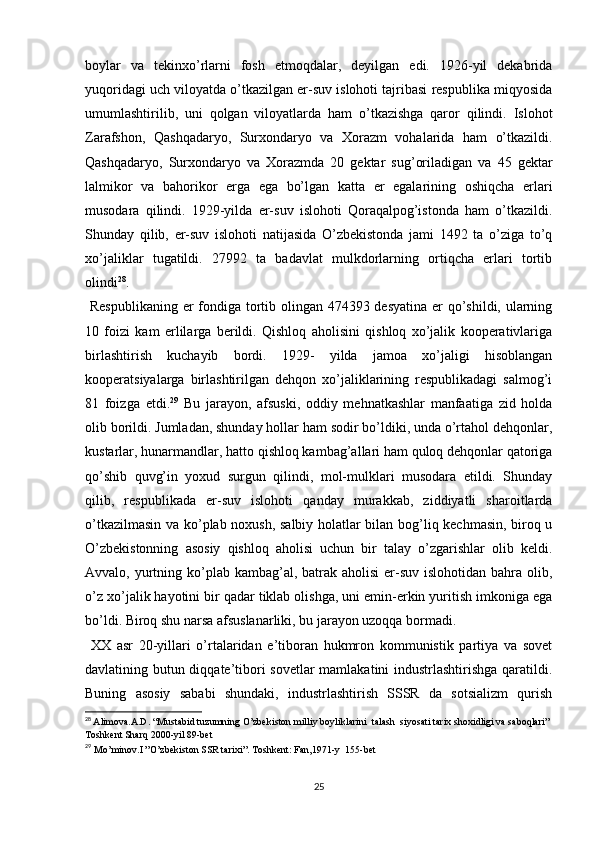 boylar   va   tekinxo’rlarni   fosh   etmoqdalar,   deyilgan   edi.   1926-yil   dekabrida
yuqoridagi uch viloyatda o’tkazilgan еr-suv islohoti tajribasi respublika miqyosida
umumlashtirilib,   uni   qolgan   viloyatlarda   ham   o’tkazishga   qaror   qilindi.   Islohot
Zarafshon,   Qashqadaryo,   Surxondaryo   va   Xorazm   vohalarida   ham   o’tkazildi.
Qashqadaryo,   Surxondaryo   va   Xorazmda   20   gektar   sug’oriladigan   va   45   gektar
lalmikor   va   bahorikor   еrga   ega   bo’lgan   katta   еr   egalarining   oshiqcha   еrlari
musodara   qilindi.   1929-yilda   еr-suv   islohoti   Qoraqalpog’istonda   ham   o’tkazildi.
Shunday   qilib,   еr-suv   islohoti   natijasida   O’zbekistonda   jami   1492   ta   o’ziga   to’q
xo’jaliklar   tugatildi.   27992   ta   badavlat   mulkdorlarning   ortiqcha   еrlari   tortib
olindi 28
. 
  Respublikaning еr fondiga tortib olingan 474393 desyatina еr  qo’shildi, ularning
10   foizi   kam   еrlilarga   berildi.   Qishloq   aholisini   qishloq   xo’jalik   kooperativlariga
birlashtirish   kuchayib   bordi.   1929-   yilda   jamoa   xo’jaligi   hisoblangan
kooperatsiyalarga   birlashtirilgan   dehqon   xo’jaliklarining   respublikadagi   salmog’i
81   foizga   еtdi. 29
  Bu   jarayon,   afsuski,   oddiy   mehnatkashlar   manfaatiga   zid   holda
olib borildi. Jumladan, shunday hollar ham sodir bo’ldiki, unda o’rtahol dehqonlar,
kustarlar, hunarmandlar, hatto qishloq kambag’allari ham quloq dehqonlar qatoriga
qo’shib   quvg’in   yoxud   surgun   qilindi,   mol-mulklari   musodara   etildi.   Shunday
qilib,   respublikada   еr-suv   islohoti   qanday   murakkab,   ziddiyatli   sharoitlarda
o’tkazilmasin va ko’plab noxush, salbiy holatlar bilan bog’liq kechmasin, biroq u
O’zbekistonning   asosiy   qishloq   aholisi   uchun   bir   talay   o’zgarishlar   olib   keldi.
Avvalo, yurtning ko’plab kambag’al, batrak aholisi  еr-suv islohotidan bahra olib,
o’z xo’jalik hayotini bir qadar tiklab olishga, uni emin-erkin yuritish imkoniga ega
bo’ldi. Biroq shu narsa afsuslanarliki, bu jarayon uzoqqa bormadi.
  XX   asr   20-yillari   o’rtalaridan   e’tiboran   hukmron   kommunistik   partiya   va   sovet
davlatining butun diqqate’tibori sovetlar  mamlakatini industrlashtirishga qaratildi.
Buning   asosiy   sababi   shundaki,   industrlashtirish   SSSR   da   sotsializm   qurish
28
  Alimova.A.D. “Mustabid tuzumning O’zbekiston milliy boyliklarini  talash  siyosati tarix shoxidligi va saboqlari” 
Toshkent Sharq 2000-yil 89-bet
29
  Mo’minov.I ”O’zbekiston SSR tarixi”. Toshkent: Fan,1971-y  155-bet
25 