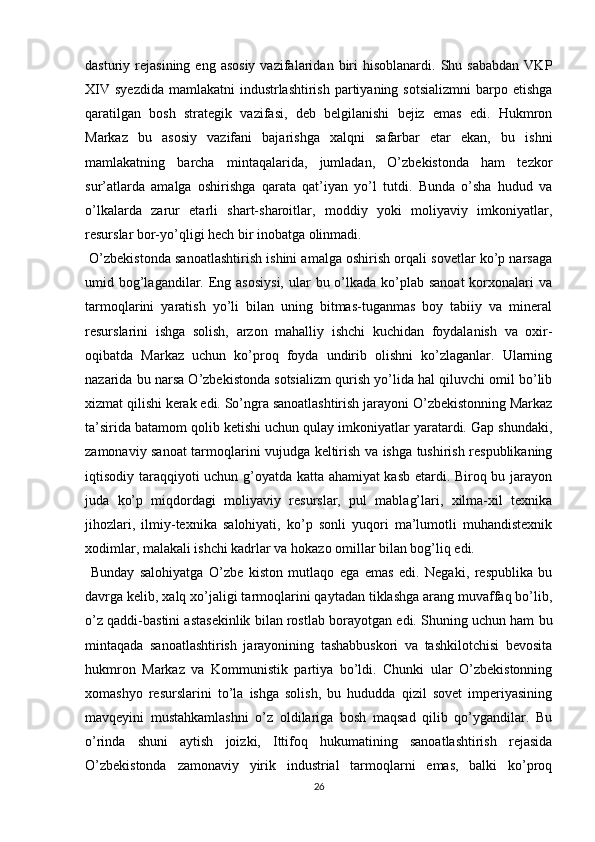 dasturiy  rejasining  eng  asosiy  vazifalaridan  biri  hisoblanardi.   Shu  sababdan  VKP
XIV  syezdida mamlakatni  industrlashtirish  partiyaning  sotsializmni  barpo etishga
qaratilgan   bosh   strategik   vazifasi,   deb   belgilanishi   bejiz   emas   edi.   Hukmron
Markaz   bu   asosiy   vazifani   bajarishga   xalqni   safarbar   etar   ekan,   bu   ishni
mamlakatning   barcha   mintaqalarida,   jumladan,   O’zbekistonda   ham   tezkor
sur’atlarda   amalga   oshirishga   qarata   qat’iyan   yo’l   tutdi.   Bunda   o’sha   hudud   va
o’lkalarda   zarur   еtarli   shart-sharoitlar,   moddiy   yoki   moliyaviy   imkoniyatlar,
resurslar bor-yo’qligi hech bir inobatga olinmadi. 
 O’zbekistonda sanoatlashtirish ishini amalga oshirish orqali sovetlar ko’p narsaga
umid bog’lagandilar. Eng asosiysi,  ular  bu o’lkada  ko’plab sanoat  korxonalari  va
tarmoqlarini   yaratish   yo’li   bilan   uning   bitmas-tuganmas   boy   tabiiy   va   mineral
resurslarini   ishga   solish,   arzon   mahalliy   ishchi   kuchidan   foydalanish   va   oxir-
oqibatda   Markaz   uchun   ko’proq   foyda   undirib   olishni   ko’zlaganlar.   Ularning
nazarida bu narsa O’zbekistonda sotsializm qurish yo’lida hal qiluvchi omil bo’lib
xizmat qilishi kerak edi. So’ngra sanoatlashtirish jarayoni O’zbekistonning Markaz
ta’sirida batamom qolib ketishi uchun qulay imkoniyatlar yaratardi. Gap shundaki,
zamonaviy sanoat tarmoqlarini vujudga keltirish va ishga tushirish respublikaning
iqtisodiy taraqqiyoti uchun g’oyatda katta ahamiyat kasb etardi. Biroq bu jarayon
juda   ko’p   miqdordagi   moliyaviy   resurslar,   pul   mablag’lari,   xilma-xil   texnika
jihozlari,   ilmiy-texnika   salohiyati,   ko’p   sonli   yuqori   ma’lumotli   muhandistexnik
xodimlar, malakali ishchi kadrlar va hokazo omillar bilan bog’liq edi.
  Bunday   salohiyatga   O’zbe   kiston   mutlaqo   ega   emas   edi.   Negaki,   respublika   bu
davrga kelib, xalq xo’jaligi tarmoqlarini qaytadan tiklashga arang muvaffaq bo’lib,
o’z qaddi-bastini astasekinlik bilan rostlab borayotgan edi. Shuning uchun ham bu
mintaqada   sanoatlashtirish   jarayonining   tashabbuskori   va   tashkilotchisi   bevosita
hukmron   Markaz   va   Kommunistik   partiya   bo’ldi.   Chunki   ular   O’zbekistonning
xomashyo   resurslarini   to’la   ishga   solish,   bu   hududda   qizil   sovet   imperiyasining
mavqeyini   mustahkamlashni   o’z   oldilariga   bosh   maqsad   qilib   qo’ygandilar.   Bu
o’rinda   shuni   aytish   joizki,   Ittifoq   hukumatining   sanoatlashtirish   rejasida
O’zbekistonda   zamonaviy   yirik   industrial   tarmoqlarni   emas,   balki   ko’proq
26 