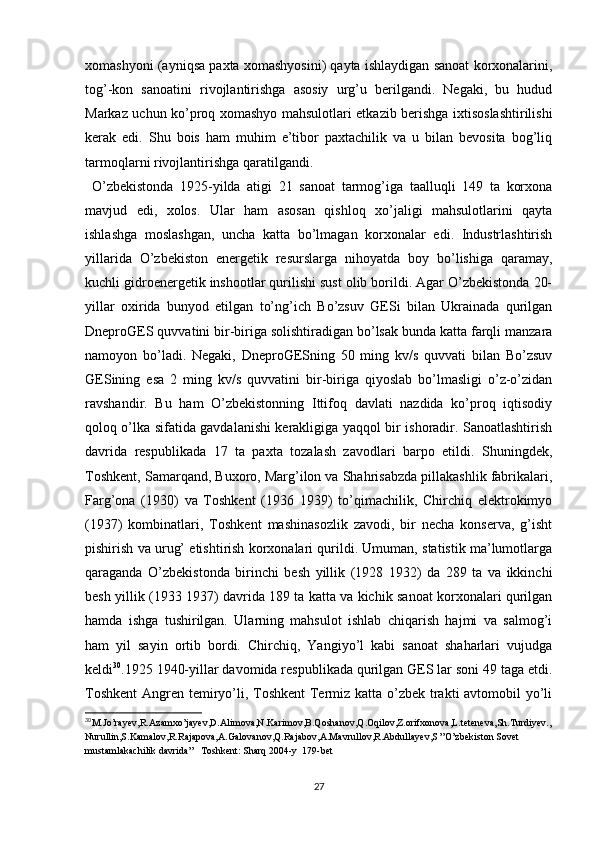 xomashyoni (ayniqsa paxta xomashyosini) qayta ishlaydigan sanoat korxonalarini,
tog’-kon   sanoatini   rivojlantirishga   asosiy   urg’u   berilgandi.   Negaki,   bu   hudud
Markaz uchun ko’proq xomashyo mahsulotlari еtkazib berishga ixtisoslashtirilishi
kerak   edi.   Shu   bois   ham   muhim   e’tibor   paxtachilik   va   u   bilan   bevosita   bog’liq
tarmoqlarni rivojlantirishga qaratilgandi. 
  O’zbekistonda   1925-yilda   atigi   21   sanoat   tarmog’iga   taalluqli   149   ta   korxona
mavjud   edi,   xolos.   Ular   ham   asosan   qishloq   xo’jaligi   mahsulotlarini   qayta
ishlashga   moslashgan,   uncha   katta   bo’lmagan   korxonalar   edi.   Industrlashtirish
yillarida   O’zbekiston   energetik   resurslarga   nihoyatda   boy   bo’lishiga   qaramay,
kuchli gidroenergetik inshootlar qurilishi sust olib borildi. Agar O’zbekistonda 20-
yillar   oxirida   bunyod   etilgan   to’ng’ich   Bo’zsuv   GESi   bilan   Ukrainada   qurilgan
DneproGES quvvatini bir-biriga solishtiradigan bo’lsak bunda katta farqli manzara
namoyon   bo’ladi.   Negaki,   DneproGESning   50   ming   kv/s   quvvati   bilan   Bo’zsuv
GESining   esa   2   ming   kv/s   quvvatini   bir-biriga   qiyoslab   bo’lmasligi   o’z-o’zidan
ravshandir.   Bu   ham   O’zbekistonning   Ittifoq   davlati   nazdida   ko’proq   iqtisodiy
qoloq o’lka sifatida gavdalanishi kerakligiga yaqqol bir ishoradir. Sanoatlashtirish
davrida   respublikada   17   ta   paxta   tozalash   zavodlari   barpo   etildi.   Shuningdek,
Toshkent, Samarqand, Buxoro, Marg’ilon va Shahrisabzda pillakashlik fabrikalari,
Farg’ona   (1930)   va   Toshkent   (1936   1939)   to’qimachilik,   Chirchiq   elektrokimyo
(1937)   kombinatlari,   Toshkent   mashinasozlik   zavodi,   bir   necha   konserva,   g’isht
pishirish va urug’ еtishtirish korxonalari qurildi. Umuman, statistik ma’lumotlarga
qaraganda   O’zbekistonda   birinchi   besh   yillik   (1928   1932)   da   289   ta   va   ikkinchi
besh yillik (1933 1937) davrida 189 ta katta va kichik sanoat korxonalari qurilgan
hamda   ishga   tushirilgan.   Ularning   mahsulot   ishlab   chiqarish   hajmi   va   salmog’i
ham   yil   sayin   ortib   bordi.   Chirchiq,   Yangiyo’l   kabi   sanoat   shaharlari   vujudga
keldi 30
.1925 1940-yillar davomida respublikada qurilgan GES lar soni 49 taga еtdi.
Toshkent  Angren temiryo’li, Toshkent  Termiz katta o’zbek trakti avtomobil  yo’li
30
M.Jo’rayev,R.Azamxo’jayev,D.Alimova,N.Karimov,B.Qoshanov,Q.Oqilov,Z.orifxonova,L.teteneva,Sh.Turdiyev.,
Nurullin,S.Kamalov,R.Rajapova,A.Galovanov,Q.Rajabov,A.Mavrullov,R.Abdullayev,S ”O’zbekiston Sovet 
mustamlakachilik davrida”   Toshkent: Sharq 2004-y  179-bet
27 