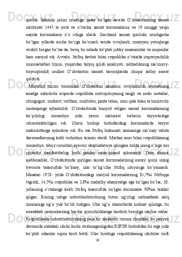 qurildi.   Ikkinchi   jahon   urushiga   qadar   bo’lgan   davrda   O’zbekistonning   sanoat
salohiyati   1445   ta   yirik   va   o’rtacha   sanoat   korxonalarini   va   19   mingga   yaqin
mayda   korxonalarni   o’z   ichiga   olardi.   Garchand   sanoat   qurilishi   urushgacha
bo’lgan   yillarda   ancha   ko’zga   ko’rinarli   tarzda   rivojlanib,   muayyan   yutuqlarga
erishib borgan bo’lsa-da, biroq bu sohada ko’plab jiddiy muammolar va nuqsonlar
ham   mavjud   edi.   Avvalo,   Ittifoq   davlati   bilan   respublika   o’rtasida   imperiyachilik
munosabatlari   tizimi,   yuqoridan   tazyiq   qilish   amaliyoti,   rahbarlikning   ma’muriy-
buyruqbozlik   usullari   O’zbekiston   sanoati   tarmoqlarida   chuqur   salbiy   asorat
qoldirdi.
  Mustabid   tuzum   tomonidan   O’zbekiston   sanoatini   rivojlantirish   siyosatining
amalga   oshirilishi   orqasida   respublika   metropoliyaning   rangli   va   nodir   metallar,
oltingugurt, ozokerit, volfram, molibden, paxta tolasi, xom ipak bilan ta’minlovchi
mintaqasiga   aylantirildi.   O’zbekistonda   bunyod   etilgan   sanoat   korxonalarining
ko’pchiligi   xomashyo   yoki   yarim   mahsulot   turlarini   tayyorlashga
ixtisoslashtirilgan   edi.   Ularni   boshqa   hududlardagi   korxonalarda   tayyor
mahsulotlarga   aylantirar   edi.   Bu   esa   Ittifoq   hukumati   xazinasiga   mo’may   valuta
daromadlarining kelib tushishini  taxmin etardi. Markaz amri bilan respublikaning
xomashyo, tabiiy resurslari ayovsiz ekspluatatsiya qilingani holda uning o’ziga xos
iqtisodiy   manfaatdorligi   hech   qanday   nazar-pisand   qilinmasdi.   Yana   shunisi
ajablanarliki,   O’zbekistonda   qurilgan   sanoat   korxonalarining   asosiy   qismi   uning
bevosita   tasarrufida   bo’lmay,   ular   to’lig’icha   Ittifoq   ixtiyoriga   bo’ysunardi.
Masalan   1928-   yilda   O’zbekistondagi   mavjud   korxonalarning   81,7%i   Ittifoqqa
tegishli, 14,5%i respublika va 3,8%i mahalliy ahamiyatga ega bo’lgan bo’lsa, 30-
yillarning   o’rtalariga   kelib   Ittifoq   tasarrufida   bo’lgan   korxonalar   90%ni   tashkil
qilgan.   Buning   ustiga   industrlashtirishning   butun   og’irligi   mehnatkash   xalq
zimmasiga   og’ir   yuk   bo’lib   tushgan.   Ular   og’ir   sharoitlarda   mehnat   qilishga,   bu
murakkab jarayonlarning barcha qiyinchiliklariga bardosh berishga majbur edilar.
Respublikada industrlashtirishning yana bir xarakterli tomoni shundaki, bu jarayon
davomida malakali ishchi kuchi еtishmaganligidan RSFSR hududidan bu еrga juda
ko’plab   odamlar   oqimi   kirib   keldi.   Ular   hisobiga   respublikaning   ishchilar   sinfi
28 