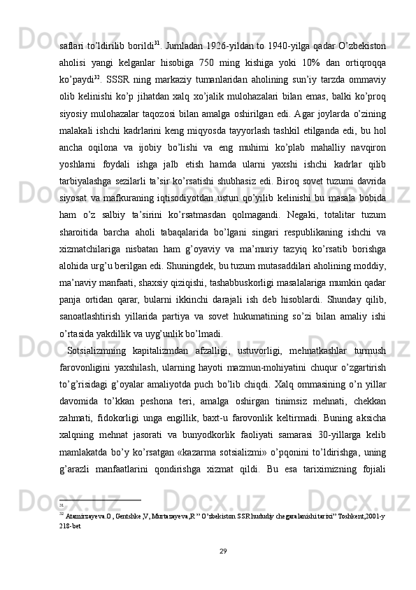 saflari to’ldirilib borildi 31
. Jumladan 1926-yildan to 1940-yilga qadar O’zbekiston
aholisi   yangi   kelganlar   hisobiga   750   ming   kishiga   yoki   10%   dan   ortiqroqqa
ko’paydi 32
.   SSSR   ning   markaziy   tumanlaridan   aholining   sun’iy   tarzda   ommaviy
olib   kelinishi   ko’p   jihatdan   xalq   xo’jalik   mulohazalari   bilan   emas,   balki   ko’proq
siyosiy   mulohazalar   taqozosi   bilan   amalga   oshirilgan   edi.   Agar   joylarda   o’zining
malakali   ishchi   kadrlarini   keng   miqyosda   tayyorlash   tashkil   etilganda   edi,   bu  hol
ancha   oqilona   va   ijobiy   bo’lishi   va   eng   muhimi   ko’plab   mahalliy   navqiron
yoshlarni   foydali   ishga   jalb   etish   hamda   ularni   yaxshi   ishchi   kadrlar   qilib
tarbiyalashga sezilarli ta’sir ko’rsatishi  shubhasiz  edi. Biroq sovet  tuzumi davrida
siyosat   va   mafkuraning   iqtisodiyotdan   ustun   qo’yilib   kelinishi   bu   masala   bobida
ham   o’z   salbiy   ta’sirini   ko’rsatmasdan   qolmagandi.   Negaki,   totalitar   tuzum
sharoitida   barcha   aholi   tabaqalarida   bo’lgani   singari   respublikaning   ishchi   va
xizmatchilariga   nisbatan   ham   g’oyaviy   va   ma’muriy   tazyiq   ko’rsatib   borishga
alohida urg’u berilgan edi. Shuningdek, bu tuzum mutasaddilari aholining moddiy,
ma’naviy manfaati, shaxsiy qiziqishi, tashabbuskorligi masalalariga mumkin qadar
panja   ortidan   qarar,   bularni   ikkinchi   darajali   ish   deb   hisoblardi.   Shunday   qilib,
sanoatlashtirish   yillarida   partiya   va   sovet   hukumatining   so’zi   bilan   amaliy   ishi
o’rtasida yakdillik va uyg’unlik bo’lmadi. 
  Sotsializmning   kapitalizmdan   afzalligi,   ustuvorligi,   mehnatkashlar   turmush
farovonligini   yaxshilash,   ularning   hayoti   mazmun-mohiyatini   chuqur   o’zgartirish
to’g’risidagi   g’oyalar   amaliyotda   puch   bo’lib   chiqdi.   Xalq   ommasining   o’n   yillar
davomida   to’kkan   peshona   teri,   amalga   oshirgan   tinimsiz   mehnati,   chekkan
zahmati,   fidokorligi   unga   еngillik,   baxt-u   farovonlik   keltirmadi.   Buning   aksicha
xalqning   mehnat   jasorati   va   bunyodkorlik   faoliyati   samarasi   30-yillarga   kelib
mamlakatda   bo’y   ko’rsatgan   «kazarma   sotsializmi»   o’pqonini   to’ldirishga,   uning
g’arazli   manfaatlarini   qondirishga   xizmat   qildi.   Bu   esa   tariximizning   fojiali
31
32
  Atamirzayeva.O, Gentshke,V, Murtazayeva,R ” O’zbekiston SSR hududiy chegaralanishi tarixi” Toshkent,2001-y
218-bet
29 