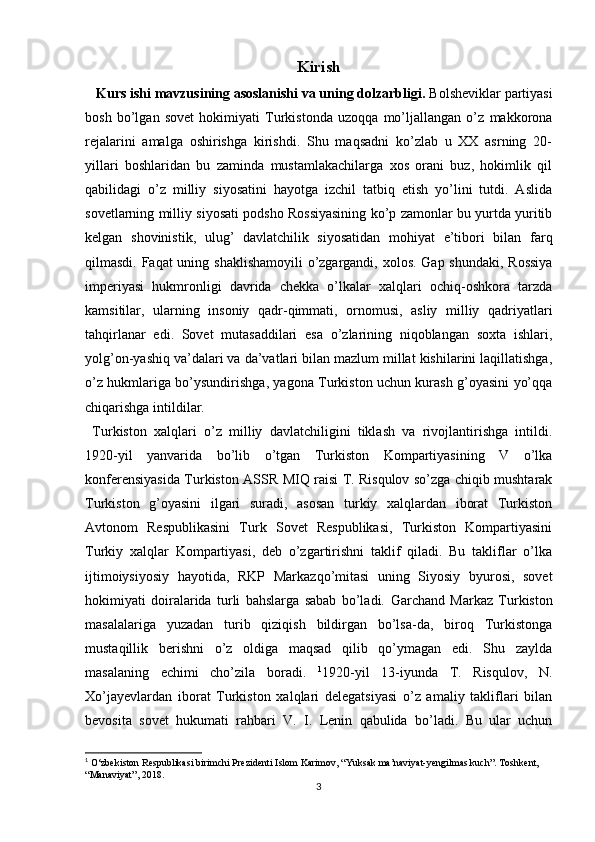 Kirish
   Kurs ishi mavzusining asoslanishi va uning dolzarbligi.  Bolsheviklar partiyasi
bosh   bo’lgan   sovet   hokimiyati   Turkistonda   uzoqqa   mo’ljallangan   o’z   makkorona
rejalarini   amalga   oshirishga   kirishdi.   Shu   maqsadni   ko’zlab   u   XX   asrning   20-
yillari   boshlaridan   bu   zaminda   mustamlakachilarga   xos   orani   buz,   hokimlik   qil
qabilidagi   o’z   milliy   siyosatini   hayotga   izchil   tatbiq   etish   yo’lini   tutdi.   Aslida
sovetlarning milliy siyosati podsho Rossiyasining ko’p zamonlar bu yurtda yuritib
kelgan   shovinistik,   ulug’   davlatchilik   siyosatidan   mohiyat   e’tibori   bilan   farq
qilmasdi. Faqat  uning shaklishamoyili  o’zgargandi, xolos. Gap shundaki, Rossiya
imperiyasi   hukmronligi   davrida   chekka   o’lkalar   xalqlari   ochiq-oshkora   tarzda
kamsitilar,   ularning   insoniy   qadr-qimmati,   ornomusi,   asliy   milliy   qadriyatlari
tahqirlanar   edi.   Sovet   mutasaddilari   esa   o’zlarining   niqoblangan   soxta   ishlari,
yolg’on-yashiq va’dalari va da’vatlari bilan mazlum millat kishilarini laqillatishga,
o’z hukmlariga bo’ysundirishga, yagona Turkiston uchun kurash g’oyasini yo’qqa
chiqarishga intildilar. 
  Turkiston   xalqlari   o’z   milliy   davlatchiligini   tiklash   va   rivojlantirishga   intildi.
1920-yil   yanvarida   bo’lib   o’tgan   Turkiston   Kompartiyasining   V   o’lka
konferensiyasida Turkiston ASSR MIQ raisi T. Risqulov so’zga chiqib mushtarak
Turkiston   g’oyasini   ilgari   suradi,   asosan   turkiy   xalqlardan   iborat   Turkiston
Avtonom   Respublikasini   Turk   Sovet   Respublikasi,   Turkiston   Kompartiyasini
Turkiy   xalqlar   Kompartiyasi,   deb   o’zgartirishni   taklif   qiladi.   Bu   takliflar   o’lka
ijtimoiysiyosiy   hayotida,   RKP   Markazqo’mitasi   uning   Siyosiy   byurosi,   sovet
hokimiyati   doiralarida   turli   bahslarga   sabab   bo’ladi.   Garchand   Markaz   Turkiston
masalalariga   yuzadan   turib   qiziqish   bildirgan   bo’lsa-da,   biroq   Turkistonga
mustaqillik   berishni   o’z   oldiga   maqsad   qilib   qo’ymagan   edi.   Shu   zaylda
masalaning   еchimi   cho’zila   boradi.   1
1920-yil   13-iyunda   T.   Risqulov,   N.
Xo’jayevlardan   iborat   Turkiston   xalqlari   delegatsiyasi   o’z   amaliy   takliflari   bilan
bevosita   sovet   hukumati   rahbari   V.   I.   Lenin   qabulida   bo’ladi.   Bu   ular   uchun
1
 O‘zbekiston Respublikasi birimchi Prezidenti Islom Karimov, “Yuksak ma’naviyat-yengilmas kuch”. Toshkent, 
“Manaviyat”, 2018.
3 