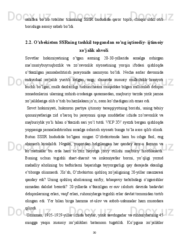 sahifasi   bo’lib   totalitar   tizimning   SSSR   hududida   qaror   topib,   chuqur   ildiz   otib
borishiga asosiy sabab bo’ldi.
2.2. O’zbekiston SSRning tashkil topgandan so’ng iqtisodiy- ijtimoiy
xo’jalik ahvoli .
Sovetlar   hokimiyatining   o’tgan   asrning   20-30-yillarida   amalga   oshirgan
ma’muriybuyruqbozlik   va   zo’ravonlik   siyosatining   yorqin   ifodasi   qishloqda
o’tkazilgan   jamoalashtirish   jarayonida   namoyon   bo’ldi.   Necha   asrlar   davomida
individual   xo’jalik   yuritib   kelgan,   ongi,   shuurida   xususiy   mulkchilik   hissiyoti
kuchli bo’lgan, mulk daxlsizligi tushunchasini muqaddas bilgan millionlab dehqon
xonadonlarini  ularning xohish-irodasiga qaramasdan, majburiy tarzda yirik jamoa
xo’jaliklariga olib o’tish bu hazilakam jo’n, oson ko’chadigan ish emas edi.
  Sovet   hokimiyati,   hukmron   partiya   ijtimoiy   taraqqiyotning   borishi,   uning   tabiiy
qonuniyatlariga   zid   o’laroq   bu   jarayonni   qisqa   muddatlar   ichida   zo’ravonlik   va
majburiylik yo’li bilan o’tkazish sari yo’l tutdi. VKP XV syezdi bergan qishloqda
yoppasiga jamoalashtirishni amalga oshirish siyosati bunga to’la asos qilib olindi.
Butun   SSSR   hududida   bo’lgani   singari   O’zbekistonda   ham   bu   ishga   faol,   еng
shimarib   kirishildi.   Negaki,   yuqoridan   belgilangan   har   qanday   amr-u   farmon   va
ko’rsatmalar   bu   еrda   ham   so’zsiz   hayotga   joriy   etilishi   majburiy   hisoblanardi.
Buning   uchun   tegishli   shart-sharoit   va   imkoniyatlar   bormi,   yo’qligi   yoxud
mahalliy   aholining   bu   tadbirlarni   bajarishga   tayyorgarligi   qay   darajada   ekanligi
e’tiborga olinmasdi. Xo’sh, O’zbekiston qishloq xo’jaligining 20-yillar manzarasi
qanday   edi?   Uning   qishloq   aholisining   sinfiy,   tabaqaviy   tarkibidagi   o’zgarishlar
nimadan   dalolat   berardi?   20-yillarda   o’tkazilgan   еr-suv   islohoti   davrida   badavlat
dehqonlarning еrlari, vaqf еrlari, ruhoniylarga tegishli еrlar davlat tomonidan tortib
olingan   edi.   Yer   bilan   birga   hamma   ot-ulov   va   asbob-uskunalar   ham   musodara
qilindi.
  Umuman, 1925-1929-yillar ichida boylar, yirik savdogarlar va ruhoniylarning 45
mingga   yaqin   xususiy   xo’jaliklari   batamom   tugatildi.   Ko’pgina   xo’jaliklar
30 