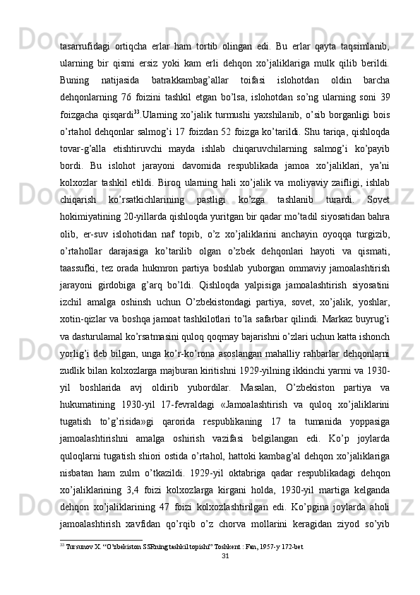 tasarrufidagi   ortiqcha   еrlar   ham   tortib   olingan   edi.   Bu   еrlar   qayta   taqsimlanib,
ularning   bir   qismi   еrsiz   yoki   kam   еrli   dehqon   xo’jaliklariga   mulk   qilib   berildi.
Buning   natijasida   batrakkambag’allar   toifasi   islohotdan   oldin   barcha
dehqonlarning   76   foizini   tashkil   etgan   bo’lsa,   islohotdan   so’ng   ularning   soni   39
foizgacha   qisqardi 33
.Ularning   xo’jalik   turmushi   yaxshilanib,   o’sib   borganligi   bois
o’rtahol dehqonlar salmog’i 17 foizdan 52 foizga ko’tarildi. Shu tariqa, qishloqda
tovar-g’alla   еtishtiruvchi   mayda   ishlab   chiqaruvchilarning   salmog’i   ko’payib
bordi.   Bu   islohot   jarayoni   davomida   respublikada   jamoa   xo’jaliklari,   ya’ni
kolxozlar   tashkil   etildi.   Biroq   ularning   hali   xo’jalik   va   moliyaviy   zaifligi,   ishlab
chiqarish   ko’rsatkichlarining   pastligi   ko’zga   tashlanib   turardi.   Sovet
hokimiyatining 20-yillarda qishloqda yuritgan bir qadar mo’tadil siyosatidan bahra
olib,   еr-suv   islohotidan   naf   topib,   o’z   xo’jaliklarini   anchayin   oyoqqa   turgizib,
o’rtahollar   darajasiga   ko’tarilib   olgan   o’zbek   dehqonlari   hayoti   va   qismati,
taassufki,   tez   orada   hukmron   partiya   boshlab   yuborgan   ommaviy   jamoalashtirish
jarayoni   girdobiga   g’arq   bo’ldi.   Qishloqda   yalpisiga   jamoalashtirish   siyosatini
izchil   amalga   oshinsh   uchun   O’zbekistondagi   partiya,   sovet,   xo’jalik,   yoshlar,
xotin-qizlar va boshqa jamoat tashkilotlari to’la safarbar qilindi. Markaz buyrug’i
va dasturulamal ko’rsatmasini quloq qoqmay bajarishni o’zlari uchun katta ishonch
yorlig’i   deb   bilgan,  unga   ko’r-ko’rona   asoslangan   mahalliy  rahbarlar   dehqonlarni
zudlik bilan kolxozlarga majburan kiritishni 1929-yilning ikkinchi yarmi va 1930-
yil   boshlarida   avj   oldirib   yubordilar.   Masalan,   O’zbekiston   partiya   va
hukumatining   1930-yil   17-fevraldagi   «Jamoalashtirish   va   quloq   xo’jaliklarini
tugatish   to’g’risida»gi   qarorida   respublikaning   17   ta   tumanida   yoppasiga
jamoalashtirishni   amalga   oshirish   vazifasi   belgilangan   edi.   Ko’p   joylarda
quloqlarni tugatish shiori ostida o’rtahol, hattoki kambag’al dehqon xo’jaliklariga
nisbatan   ham   zulm   o’tkazildi.   1929-yil   oktabriga   qadar   respublikadagi   dehqon
xo’jaliklarining   3,4   foizi   kolxozlarga   kirgani   holda,   1930-yil   martiga   kelganda
dehqon   xo’jaliklarining   47   foizi   kolxozlashtirilgan   edi.   Ko’pgina   joylarda   aholi
jamoalashtirish   xavfidan   qo’rqib   o’z   chorva   mollarini   keragidan   ziyod   so’yib
33
  Tursunov X. “O’zbekiston SSRning tashkil topishi” Toshkent : Fan, 1957-y 172-bet
31 