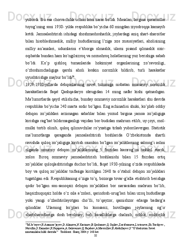 yubordi. Bu esa chorvachilik uchun koni zarar bo’ldi. Masalan, birgina qoramollar
tuyog’ining soni 1930- yilda respublika bo’yicha 60 mingdan ziyodroqqa kamayib
ketdi. Jamoalashtirish  ishidagi  shoshmashosharlik, joylardagi aniq shart-sharoitlar
bilan   hisoblashmaslik,   milliy   hududlarning   î’ziga   xos   xususiyatlari,   aholisining
milliy   an’analari,   udumlarini   e’tiborga   olmaslik,   ularni   pisand   qilmaslik   oxir-
oqibatda bundan ham ko’ngilsizroq va noxushroq holatlarning yuz berishiga sabab
bo’ldi.   Ko’p   qishloq   tumanlarida   hokimiyat   organlarining   zo’ravonligi,
o’zboshimchaligiga   qarshi   aholi   keskin   norozilik   bildirib,   turli   harakatlar
uyushtirishga majbur bo’ldi 34
.
1929-1930-yillarda   dehqonlarning   sovet   tuzumiga   nisbatan   ommaviy   norozilik
harakatlarida   faqat   Qashqadaryo   okrugidan   14   ming   nafar   kishi   qatnashgan.
Ma’lumotlarda qayd etilishicha, bunday ommaviy norozilik harakatlari shu davrda
respublika bo’yicha 240 marta sodir bo’lgan. Eng achinarlisi shuki, ko’plab oddiy
dehqon   xo’jaliklari   arzimagan   sabablar   bilan   yoxud   birgina   jamoa   xo’jaligiga
kirishga rag’bat bildirmaganligi vajidan bor-budidan mahrum etilib, uy-joyi, mol-
mulki   tortib   olinib,   quloq   qilinuvchilar   ro’yxatiga   tirkab   yuborilavergan.   Statistik
ma’lumotlarga   qaraganda   jamoalashtirish   boshlarida   O’zbekistonda   shartli
ravishda quloq xo’jaligiga kiritish mumkin bo’lgan xo’jaliklarning salmog’i aslini
olganda   umumiy   dehqon   xo’jaliklarining   5   foizidan   kamrog’ini   tashkil   etardi,
xolos.   Biroq   ommaviy   jamoalashtirish   boshlanishi   bilan   15   foizdan   ortiq
xo’jaliklar quloqlashtirishga duchor bo’ldi, faqat 1930-yilning o’zida respublikada
boy   va   quloq   xo’jaliklar   toifasiga   kiritilgan   2648   ta   o’rtahol   dehqon   xo’jaliklari
tugatilgan edi. Respublikaning o’ziga to’q, bozorga tovar-g’alla еtishtirib berishga
qodir   bo’lgan   son-sanoqsiz   dehqon   xo’jaliklari   bor   narsasidan   mahrum   bo’lib,
haqsizhuquqsiz holda o’z oila a’zolari, qarindosh-urug’lari bilan uzoq hududlarga
yoki   yangi   o’zlashtirilayotgan   cho’lli,   to’qayzor,   qamishzor   еrlarga   badarg’a
qilindilar.   Ularning   ko’plari   bu   kimsasiz,   huvillagan   joylarning   og’ir
shartsharoitlariga   dosh   berolmay,   turli   kasalliklarga   chalinib,   ochlik,   muhtojlik
34
M.Jo’rayev,R.Azamxo’jayev,D.Alimova,N.Karimov,B.Qoshanov,Q.Oqilov,Z.orifxonova,L.teteneva,Sh.Turdiyev.,
Nurullin,S.Kamalov,R.Rajapova,A.Galovanov,Q.Rajabov,A.Mavrullov,R.Abdullayev,S ”O’zbekiston Sovet 
mustamlakachilik davrida”   Toshkent: Sharq 2004-y 148-bet
32 