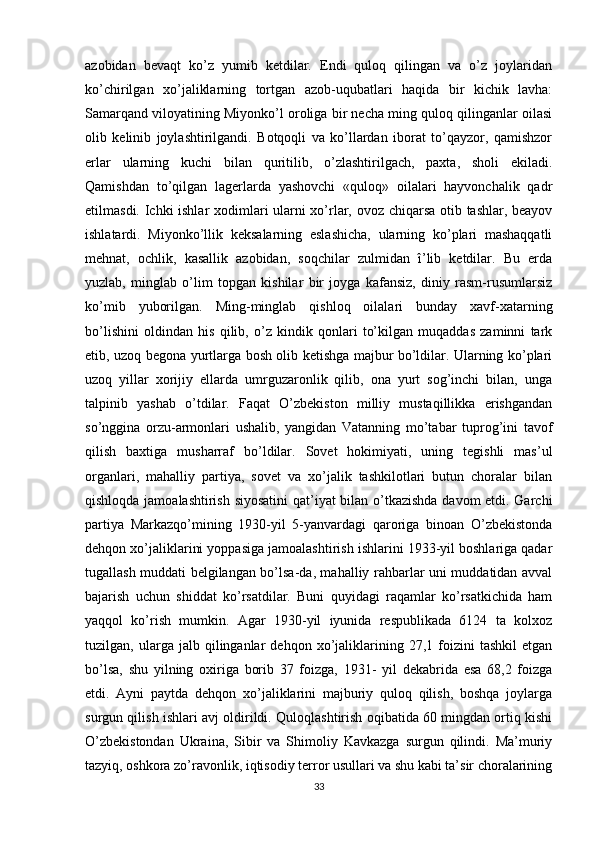 azobidan   bevaqt   ko’z   yumib   ketdilar.   Endi   quloq   qilingan   va   o’z   joylaridan
ko’chirilgan   xo’jaliklarning   tortgan   azob-uqubatlari   haqida   bir   kichik   lavha:
Samarqand viloyatining Miyonko’l oroliga bir necha ming quloq qilinganlar oilasi
olib   kelinib   joylashtirilgandi.   Botqoqli   va   ko’llardan   iborat   to’qayzor,   qamishzor
еrlar   ularning   kuchi   bilan   quritilib,   o’zlashtirilgach,   paxta,   sholi   ekiladi.
Qamishdan   to’qilgan   lagerlarda   yashovchi   «quloq»   oilalari   hayvonchalik   qadr
etilmasdi. Ichki ishlar xodimlari ularni xo’rlar, ovoz chiqarsa otib tashlar, beayov
ishlatardi.   Miyonko’llik   keksalarning   eslashicha,   ularning   ko’plari   mashaqqatli
mehnat,   ochlik,   kasallik   azobidan,   soqchilar   zulmidan   î’lib   ketdilar.   Bu   еrda
yuzlab,   minglab   o’lim   topgan   kishilar   bir   joyga   kafansiz,   diniy   rasm-rusumlarsiz
ko’mib   yuborilgan.   Ming-minglab   qishloq   oilalari   bunday   xavf-xatarning
bo’lishini   oldindan   his   qilib,   o’z   kindik   qonlari   to’kilgan   muqaddas   zaminni   tark
etib, uzoq begona yurtlarga bosh olib ketishga majbur bo’ldilar. Ularning ko’plari
uzoq   yillar   xorijiy   ellarda   umrguzaronlik   qilib,   ona   yurt   sog’inchi   bilan,   unga
talpinib   yashab   o’tdilar.   Faqat   O’zbekiston   milliy   mustaqillikka   erishgandan
so’nggina   orzu-armonlari   ushalib,   yangidan   Vatanning   mo’tabar   tuprog’ini   tavof
qilish   baxtiga   musharraf   bo’ldilar.   Sovet   hokimiyati,   uning   tegishli   mas’ul
organlari,   mahalliy   partiya,   sovet   va   xo’jalik   tashkilotlari   butun   choralar   bilan
qishloqda jamoalashtirish siyosatini  qat’iyat bilan o’tkazishda davom etdi. Garchi
partiya   Markazqo’mining   1930-yil   5-yanvardagi   qaroriga   binoan   O’zbekistonda
dehqon xo’jaliklarini yoppasiga jamoalashtirish ishlarini 1933-yil boshlariga qadar
tugallash muddati belgilangan bo’lsa-da, mahalliy rahbarlar uni muddatidan avval
bajarish   uchun   shiddat   ko’rsatdilar.   Buni   quyidagi   raqamlar   ko’rsatkichida   ham
yaqqol   ko’rish   mumkin.   Agar   1930-yil   iyunida   respublikada   6124   ta   kolxoz
tuzilgan,  ularga   jalb  qilinganlar   dehqon   xo’jaliklarining  27,1   foizini   tashkil   etgan
bo’lsa,   shu   yilning   oxiriga   borib   37   foizga,   1931-   yil   dekabrida   esa   68,2   foizga
еtdi.   Ayni   paytda   dehqon   xo’jaliklarini   majburiy   quloq   qilish,   boshqa   joylarga
surgun qilish ishlari avj oldirildi. Quloqlashtirish oqibatida 60 mingdan ortiq kishi
O’zbekistondan   Ukraina,   Sibir   va   Shimoliy   Kavkazga   surgun   qilindi.   Ma’muriy
tazyiq, oshkora zo’ravonlik, iqtisodiy terror usullari va shu kabi ta’sir choralarining
33 