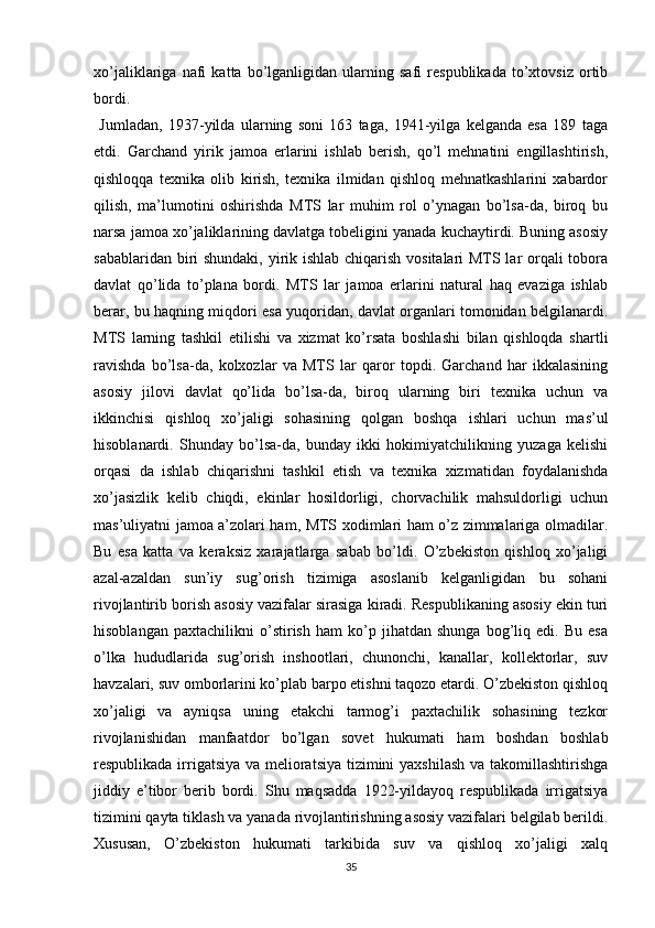 xo’jaliklariga   nafi   katta   bo’lganligidan   ularning   safi   respublikada   to’xtovsiz   ortib
bordi.
  Jumladan,   1937-yilda   ularning   soni   163   taga,   1941-yilga   kelganda   esa   189   taga
еtdi.   Garchand   yirik   jamoa   еrlarini   ishlab   berish,   qo’l   mehnatini   еngillashtirish,
qishloqqa   texnika   olib   kirish,   texnika   ilmidan   qishloq   mehnatkashlarini   xabardor
qilish,   ma’lumotini   oshirishda   MTS   lar   muhim   rol   o’ynagan   bo’lsa-da,   biroq   bu
narsa jamoa xo’jaliklarining davlatga tobeligini yanada kuchaytirdi. Buning asosiy
sabablaridan biri shundaki, yirik ishlab chiqarish vositalari MTS lar  orqali tobora
davlat   qo’lida   to’plana   bordi.   MTS   lar   jamoa   еrlarini   natural   haq   evaziga   ishlab
berar, bu haqning miqdori esa yuqoridan, davlat organlari tomonidan belgilanardi.
MTS   larning   tashkil   etilishi   va   xizmat   ko’rsata   boshlashi   bilan   qishloqda   shartli
ravishda   bo’lsa-da,   kolxozlar   va   MTS   lar   qaror   topdi.   Garchand   har   ikkalasining
asosiy   jilovi   davlat   qo’lida   bo’lsa-da,   biroq   ularning   biri   texnika   uchun   va
ikkinchisi   qishloq   xo’jaligi   sohasining   qolgan   boshqa   ishlari   uchun   mas’ul
hisoblanardi.   Shunday   bo’lsa-da,   bunday   ikki   hokimiyatchilikning   yuzaga   kelishi
orqasi   da   ishlab   chiqarishni   tashkil   etish   va   texnika   xizmatidan   foydalanishda
xo’jasizlik   kelib   chiqdi,   ekinlar   hosildorligi,   chorvachilik   mahsuldorligi   uchun
mas’uliyatni jamoa a’zolari ham, MTS xodimlari ham o’z zimmalariga olmadilar.
Bu   esa   katta   va   keraksiz   xarajatlarga   sabab   bo’ldi.   O’zbekiston   qishloq   xo’jaligi
azal-azaldan   sun’iy   sug’orish   tizimiga   asoslanib   kelganligidan   bu   sohani
rivojlantirib borish asosiy vazifalar sirasiga kiradi. Respublikaning asosiy ekin turi
hisoblangan   paxtachilikni   o’stirish   ham   ko’p   jihatdan   shunga   bog’liq   edi.   Bu   esa
o’lka   hududlarida   sug’orish   inshootlari,   chunonchi,   kanallar,   kollektorlar,   suv
havzalari, suv omborlarini ko’plab barpo etishni taqozo etardi. O’zbekiston qishloq
xo’jaligi   va   ayniqsa   uning   еtakchi   tarmog’i   paxtachilik   sohasining   tezkor
rivojlanishidan   manfaatdor   bo’lgan   sovet   hukumati   ham   boshdan   boshlab
respublikada irrigatsiya va melioratsiya tizimini yaxshilash  va takomillashtirishga
jiddiy   e’tibor   berib   bordi.   Shu   maqsadda   1922-yildayoq   respublikada   irrigatsiya
tizimini qayta tiklash va yanada rivojlantirishning asosiy vazifalari belgilab berildi.
Xususan,   O’zbekiston   hukumati   tarkibida   suv   va   qishloq   xo’jaligi   xalq
35 