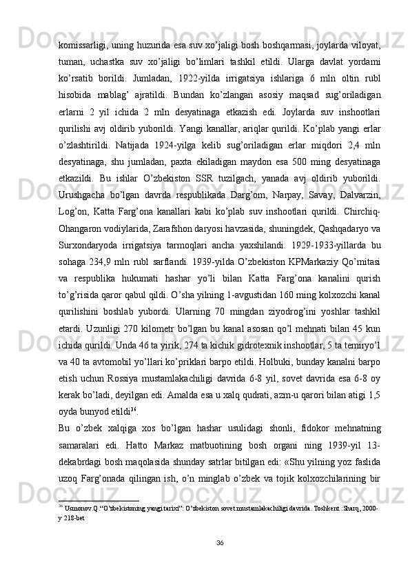 komissarligi, uning huzurida esa suv xo’jaligi bosh boshqarmasi, joylarda viloyat,
tuman,   uchastka   suv   xo’jaligi   bo’limlari   tashkil   etildi.   Ularga   davlat   yordami
ko’rsatib   borildi.   Jumladan,   1922-yilda   irrigatsiya   ishlariga   6   mln   oltin   rubl
hisobida   mablag’   ajratildi.   Bundan   ko’zlangan   asosiy   maqsad   sug’oriladigan
еrlarni   2   yil   ichida   2   mln   desyatinaga   еtkazish   edi.   Joylarda   suv   inshootlari
qurilishi  avj  oldirib yuborildi. Yangi  kanallar, ariqlar  qurildi. Ko’plab yangi  еrlar
o’zlashtirildi.   Natijada   1924-yilga   kelib   sug’oriladigan   еrlar   miqdori   2,4   mln
desyatinaga,   shu   jumladan,   paxta   ekiladigan   maydon   esa   500   ming   desyatinaga
еtkazildi.   Bu   ishlar   O’zbekiston   SSR   tuzilgach,   yanada   avj   oldirib   yuborildi.
Urushgacha   bo’lgan   davrda   respublikada   Darg’om,   Narpay,   Savay,   Dalvarzin,
Log’on,   Katta   Farg’ona   kanallari   kabi   ko’plab   suv   inshootlari   qurildi.   Chirchiq-
Ohangaron vodiylarida, Zarafshon daryosi havzasida, shuningdek, Qashqadaryo va
Surxondaryoda   irrigatsiya   tarmoqlari   ancha   yaxshilandi.   1929-1933-yillarda   bu
sohaga   234,9   mln   rubl   sarflandi.   1939-yilda   O’zbekiston   KPMarkaziy   Qo’mitasi
va   respublika   hukumati   hashar   yo’li   bilan   Katta   Farg’ona   kanalini   qurish
to’g’risida qaror qabul qildi. O’sha yilning 1-avgustidan 160 ming kolxozchi kanal
qurilishini   boshlab   yubordi.   Ularning   70   mingdan   ziyodrog’ini   yoshlar   tashkil
etardi. Uzunligi   270 kilometr   bo’lgan  bu  kanal  asosan  qo’l  mehnati   bilan 45  kun
ichida qurildi. Unda 46 ta yirik, 274 ta kichik gidrotexnik inshootlar, 5 ta temiryo’l
va 40 ta avtomobil yo’llari ko’priklari barpo etildi. Holbuki, bunday kanalni barpo
etish   uchun   Rossiya   mustamlakachiligi   davrida   6-8   yil,   sovet   davrida   esa   6-8   oy
kerak bo’ladi, deyilgan edi. Amalda esa u xalq qudrati, azm-u qarori bilan atigi 1,5
oyda bunyod etildi 36
.
Bu   o’zbek   xalqiga   xos   bo’lgan   hashar   usulidagi   shonli,   fidokor   mehnatning
samaralari   edi.   Hatto   Markaz   matbuotining   bosh   organi   ning   1939-yil   13-
dekabrdagi bosh maqolasida shunday satrlar bitilgan edi: «Shu yilning yoz faslida
uzoq   Farg’onada   qilingan   ish,   o’n   minglab   o’zbek   va   tojik   kolxozchilarining   bir
36
 Usmonov.Q.“O’zbekistoning yangi tarixi”: O’zbekiston sovet mustamlakachiligi davrida. Toshkent :Sharq, 2000-
y 218-bet
36 