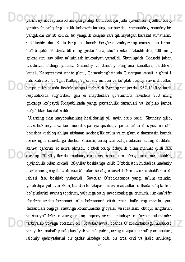 yarim oy mobaynida kanal qaziganligi butun xalqni juda quvontirdi. Ijodkor xalq,
yaratuvchi xalq farg’onalik kolxozchilarning tajribasida... mehnatdagi shunday bir
yangilikni   ko’rib   oldiki,   bu   yangilik   kelajak   sari   qilinayotgan   harakat   sur’atlarini
jadallashtiradi».   Katta   Farg’ona   kanali   Farg’ona   vodiysining   asosiy   qon   tomiri
bo’lib   qoldi.   Vodiyda   60   ming   gektar   bo’z,   cho’lli   еrlar   o’zlashtirilib,   500   ming
gektar   еrni   suv   bilan   ta’minlash   imkoniyati   yaratildi.   Shuningdek,   Ikkinchi   jahon
urushidan   oldingi   yillarda   Shimoliy   va   Janubiy   Farg’ona   kanallari,   Toshkent
kanali, Kampirrovot suv to’g’oni, Qoraqalpog’istonda Qizketgan kanali, sig’imi 1
mln kub metr bo’lgan Kattaqo’rg’on suv ombori va ko’plab boshqa suv inshootlari
barpo etildi hamda foydalanishga topshirildi. Buning natijasida 1937-1940-yillarda
respublikada   sug’oriladi   gan   еr   maydonlari   qo’shimcha   ravishda   200   ming
gektarga   ko’paydi   Respublikada   yangi   paxtachilik   tumanlari   va   ko’plab   jamoa
xo’jaliklari tashkil etildi.
  Ularning   ekin   maydonlarining   hosildorligi   yil   sayin   ortib   bordi.   Shunday   qilib,
sovet hokimiyati va kommunistik partiya qishloqda jamoalashtirish siyosatini olib
borishda   qishloq   ahliga   nisbatan   nechog’lik   zulm   va   zug’um   o’tkazmasin   hamda
ne-ne   og’ir   sinovlarga   duchor   etmasin,   biroq   ular   xalq   irodasini,   uning   shiddatu,
azm-u   qarorini   so’ndira   olmadi,   o’zbek   xalqi   fidoyilik   bilan   mehnat   qildi   XX
asrning   20-30-yillarida   madaniy-ma’naviy   soha   ham   o’ziga   xos   murakkablik,
qiyinchilik bilan kechdi. 20-yillar boshlariga kelib O’zbekiston hududida madaniy
qurilishning eng dolzarb vazifalaridan sanalgan sovet ta’lim tizimini shakllantirish
ishlari   faol   boshlab   yuborildi.   Sovetlar   O’zbekistonda   yangi   ta’lim   tizimini
yaratishga yol tutar ekan, bundan ko’zlagan asosiy maqsadlari o’lkada xalq ta’limi
bo’g’inlarini ravnaq toptirish, yalpisiga xalq savodxonligiga erishish, ilm-ma’rifat
chashmalaridan   hammani   to’la   bahramand   etish   emas,   balki   eng   avvalo,   yurt
farzandlari ongiga, shuuriga kommunistik g’oyalar va ideallarni chuqur singdirish
va shu yo’l bilan o’zlariga quloq qoqmay xizmat qiladigan mo’min-qobil avlodni
tarbiyalab  voyaga  еtkazish  edi.  Sovetlar   avval   boshda  O’zbekistondagi   murakkab
vaziyatni, mahalliy xalq kayfiyati va ruhiyatini, uning o’ziga xos milliy an’analari,
islomiy   qadriyatlarini   bir   qadar   hisobga   olib,   bu   еrda   eski   va   jadid   usulidagi
37 